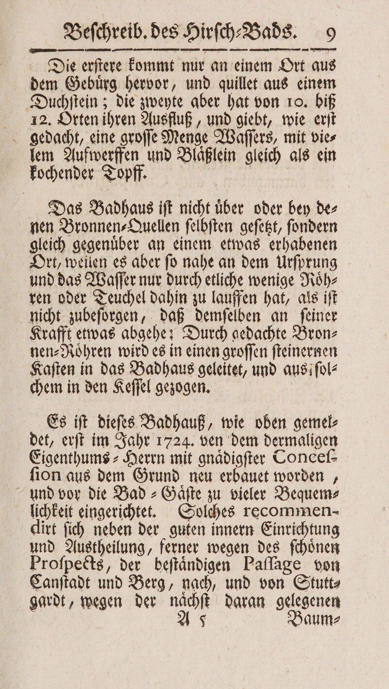 Die erſtere kommt nur an einem Ort aus dem Gebuͤrg hervor, und quillet aus einem Duchſtein; die zweyte aber hat von ro. biß 12. Orten ihren Ausfluß, und giebt, wie erſt lem Aufwerffen und Blaͤßlein gleich als ein kochender Topff. Das Badhaus iſt nicht uͤber oder bey de⸗ nen Bronnen⸗Quellen ſelbſten geſetzt, ſondern gleich gegenuͤber an einem etwas erhabenen Ort, weilen es aber ſo nahe an dem Urſprung und das Waſſer nur durch etliche wenige Roͤh⸗ ren oder Teuchel dahin zu lauffen hat, als iſt nicht zubeſorgen, daß demſelben an ſeiner Krafft etwas abgehe: Durch gedachte Bron⸗ nen⸗Roͤhren wird es in einen groſſen ſteinernen Kaſten in das Badhaus geleitet, und aus; ſol⸗ chem in den Keſſel gezogen. Es iſt dieſes Badhauß, wie oben gemel⸗ det, erſt im Jahr 1724. ven dem dermaligen Eigenthums⸗Herrn mit gnaͤdigſter Conceſ⸗ ſion aus dem Grund neu erbauet worden, und vor die Bad⸗Gaͤſte zu vieler Bequem⸗ lichkeit eingerichtet. Solches recommen- dirt ſich neben der guten innern Einrichtung und Austheilung, ferner wegen des ſchoͤnen Proſpects, der beſtaͤndigen Paſſage von Canſtadt und Berg, nach, und von Stutt⸗ gardt, wegen der naͤchſt daran gelegenen As Baum⸗