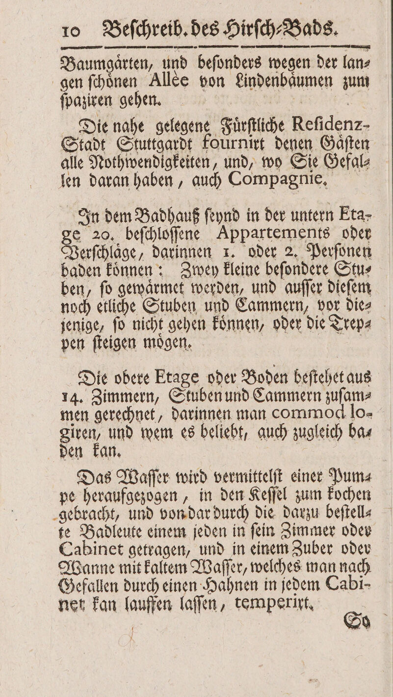 Baumgaͤrten, und beſonders wegen der ſan⸗ gen ſchoͤnen Allee von Lindenbaͤumen zum ſpaziren gehen. ER Die nahe gelegene Fuͤrſtliche Refidenz- Stadt Stuttgardt foürnirt denen Gaͤſten alle Nothwendigkeiten, und, wo Sie Gefal⸗ len daran haben, auch Compagnie. In dem Badhauß ſeynd in der untern Eta- ge 20. beſchloſſene Appartements oder Verſchlaͤge, darinnen 1. oder 2. Perſonen baden koͤnnen: Zwey kleine beſondere Stu⸗ ben, ſo gewaͤrmet werden, und auſſer dieſem noch etliche Stuben und Cammern, vor die⸗ jenige, fo nicht gehen koͤnnen, oder die Trep⸗ pen ſteigen moͤgen. | Die obere Etage oder Boden beſtehet aus 14. Zimmern, Stuben und Cammern zuſam⸗ men gerechnet, darinnen man commod lo» giren, und wem es beliebt, auch zugleich ba⸗ den kan. Das Waſſer wird vermittelſt einer Pum⸗ pe heraufgezogen, in den Keſſel zum kochen gebracht, und von dar durch die darzu beftelle te Badleute einem jeden in ſein Zimmer oder Cabinet getragen, und in einem Zuber oder Wanne mit kaltem Waſſer, welches man nach Gefallen durch einen Hahnen in jedem Cabi- net kan lauffen laſſen, temperixt. S