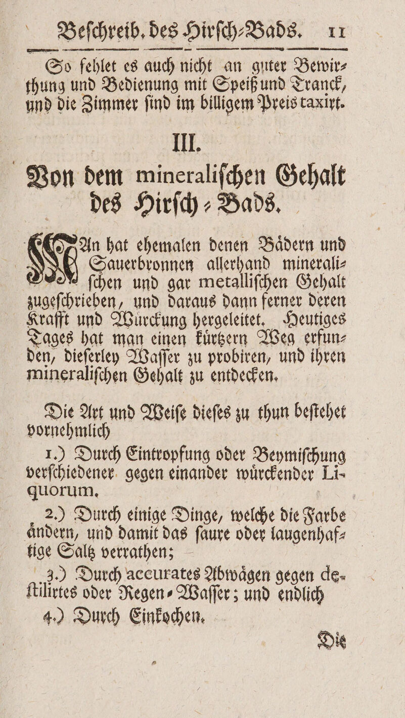 — — So fehlet es auch! nicht an guter Bewir⸗ thung und Bedienung mit Speiß und Tranck, und die Zimmer ſind im bitigerm Preis taxirt. III. | Von dem mineralifchen 29 22 des Hirſch⸗Bads. An hat ehemalen denen Bädern und | San ale minerali⸗ ſchen und gar metalliſchen Gehalt zugeſchrieben „ und daraus dann ferner deren Krafft und Wurckung hergeleitet. Heutiges Tages hat man einen kuͤrtzern Weg erfun⸗ den, dieſerley Waſſer zu probiren, und ihren mineraliſchen Geh alt zu entdecken. Die Art und Weiſe dieſes zu thun beſtehet vornehmlich 1.) Durch Eintropfung oder Beymiſhung verſchiedener gegen einander wuͤrckender Li- quorum. | 2.) Durch einige Dinge, welche die Farbe aͤndern, und damit das faure oder laugenhaf⸗ 12 9 verrathen; ) Durch accurates Abwaͤgen gegen de- files oder Regen⸗Waſſer; und endlich 4.) Durch Einkochen.