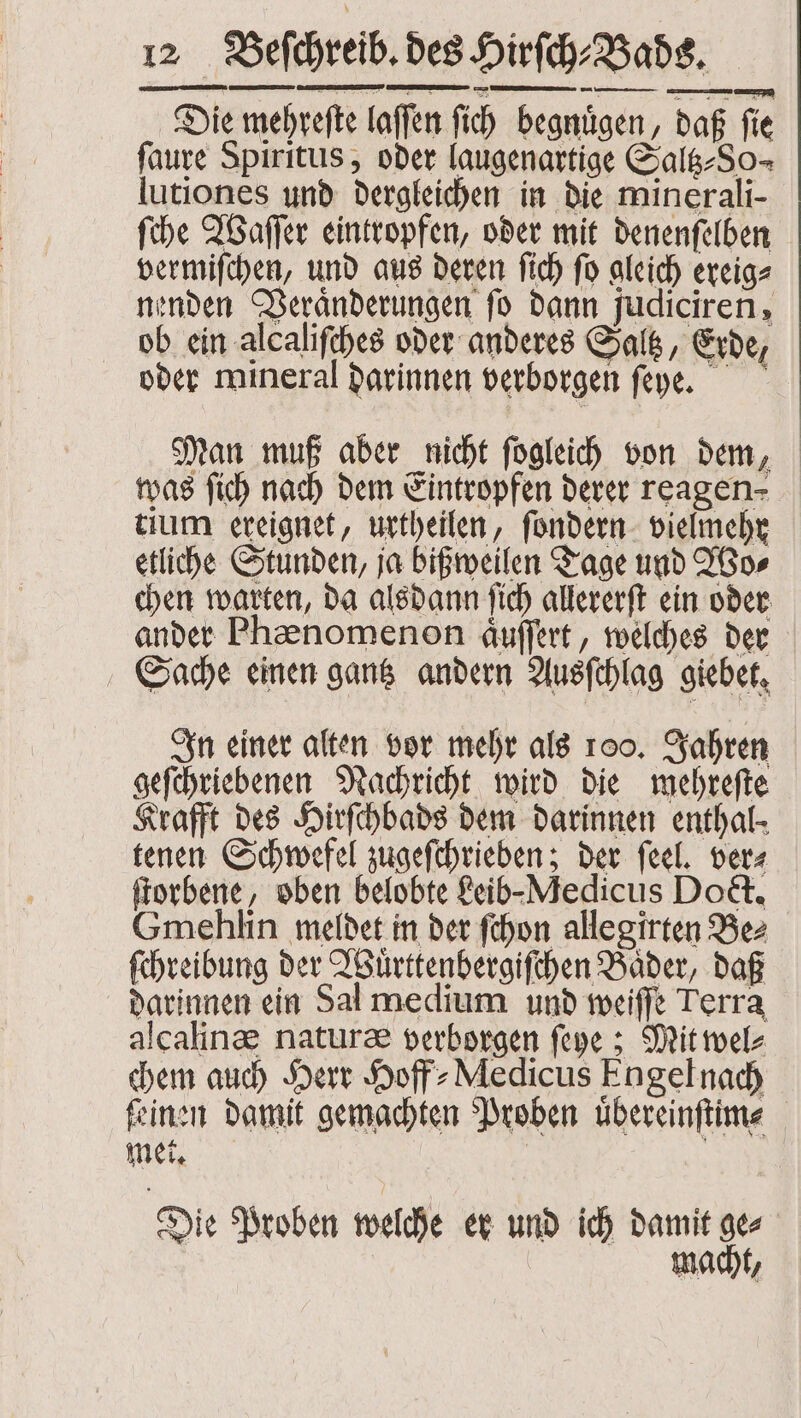 Die mehreſte laſſen ſich begnuͤgen, daß ſie faure Spiritus, oder laugenartige Salg-So- lutiones und dergleichen in die mine rali- ſche Waſſer eintropfen, oder mit denenſelben vermiſchen, und aus deren ſich ſo gleich ereig⸗ nenden Veraͤnderungen fo dann judiciren, ob ein alcaliſches oder anderes Saltz, Erde, 7 oder mineral darinnen verborgen ſeye. Man muß aber nicht fogleih von dem, was ſich nach dem Eintropfen derer reagen- tium ereignet, urtheilen, ſondern vielmehr etliche Stunden, ja bißweilen Tage und Wo⸗ chen warten, da alsdann ſich allererſt ein oder ander Phænomenon aͤuſſert, welches der Sache einen gantz andern Ausſchlag giebet. In einer alten vor mehr als 100. Jahren geſchriebenen Nachricht wird die mehreſte Krafft des Hirſchbads dem darinnen enthal- tenen Schwefel zugeſchrieben; der feel. ver⸗ ſtorbene, oben belobte Leib- Medicus Doct. Gmehlin meldet in der ſchon allegirten Bez ſchreibung der Wuͤrttenbergiſchen Baͤder, daß darinnen ein Sal medium und weiſſe Terra alcalinæ naturæ verborgen ſeye; Mit wel⸗ chem auch Herr Hoff⸗Medicus Engel nach ſeinen damit gemachten Proben uͤbereinſtim⸗ met. | Die Proben welche er und ich damit ge⸗ ma /