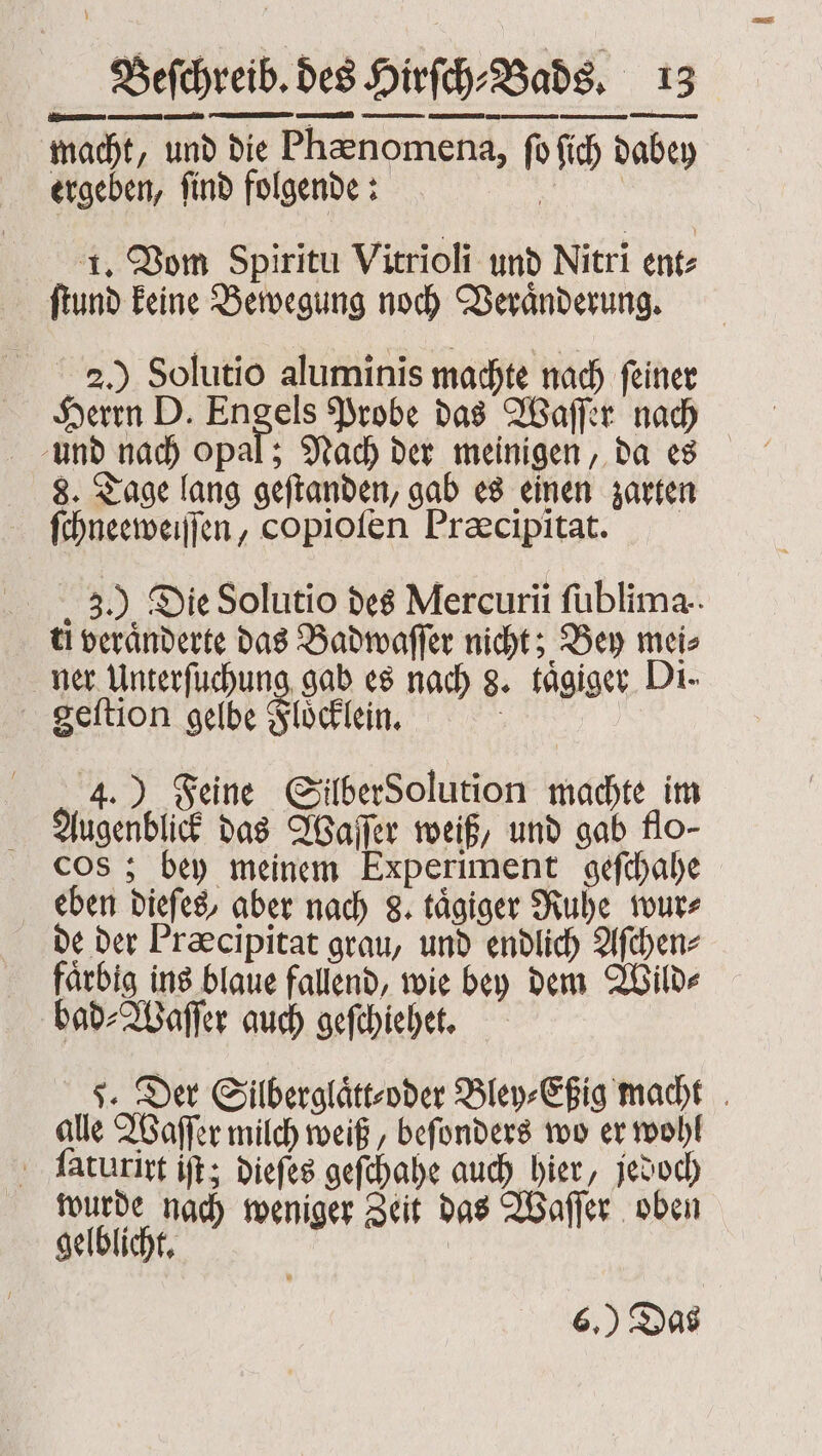 macht, und die Phænomena, ſo ſich dabey ergeben, ſind folgende: | | 1. Vom Spiritu Vitrioli und Nitri ent⸗ ſtund keine Bewegung noch Veraͤnderung. 2.) Solutio aluminis machte nach ſeiner Herrn D. ap Probe das Waſſer nach und nach opal; Nach der meinigen, da es 8. Tage lang geſtanden, gab es einen zarten ſchneeweiſſen, copioſen Præcipitat. 3.) Die Solutio des Mercuri fublima.. ti veränderte das Badwaſſer nicht; Bey mei⸗ ner Unterfuchung gab es nach 8. taͤgiger Di. geſtion gelbe Floͤcklein. | 4.) Feine GilberSolution machte im Augenblick das Waſſer weiß, und gab flo- cos; bey meinem Experiment gefchahe eben dieſes, aber nach 8. tägiger Ruhe wur⸗ de der Præcipitat grau, und endlich Aſchen⸗ faͤrbig ins blaue fallend, wie bey dem Wild⸗ bad⸗Waſſer auch geſchiehet. 5. Der Silberglaͤtt⸗oder Bley⸗Eßig macht alle Waſſer milch weiß, beſonders wo er wohl ſaturirt iſt; dieſes geſchahe auch hier, jedoch wurde nach weniger Zeit das Waſſer oben 4 gelblicht. 6.) Das