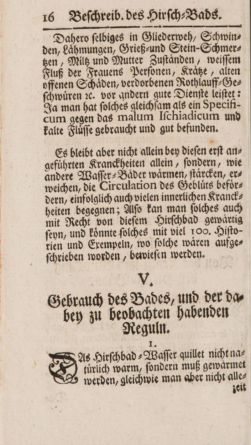 — — ———— ä ——— — Dahero ſelbiges in Gliederweh, Schwin⸗ den, Lähmungen, Grieß⸗ und Stein-Schmer⸗ tzen, Milk und Mutter Zuſtaͤnden, weiſſem Fluß der Frauens Perſonen, Krätze, alten offenen Schaͤden, verdorbenen Rothlauff⸗Ge⸗ ſchwuͤren ꝛc. vor andern gute Dienſte leiſtet: Ja man hat ſolches gleichſam als ein Specifi- cum gegen das malum Iſchiadicum und kalte Flüffe gebraucht und gut befunden. Es bleibt aber nicht allein bey dieſen erſt an⸗ gefuͤhrten Kranckheiten allein, ſondern, wie andere Waſſer⸗Baͤder waͤrmen, ſtaͤrcken, ers weichen, die Circulation des Gebluͤts befoͤr⸗ dern, einfolglich auch vielen innerlichen Kranck⸗ heiten begegnen; Alſo kan man ſolches auch mit Recht von dieſem Hirſchbad gewaͤrtig ſeyn, und koͤnnte ſolches mit viel 100. Hiſto⸗ rien und Exempeln, wo ſolche waͤren aufge⸗ ſchrieben worden, bewieſen werden. V. Gebrauch des Bades, und der da⸗ bey zu beobachten habenden Reguln. As Hirſchbad „Waſſer quillet nicht na⸗ türlich warm, ſondern muß gewaͤrmet W werden, gleichwie man aber nicht ae | zei —