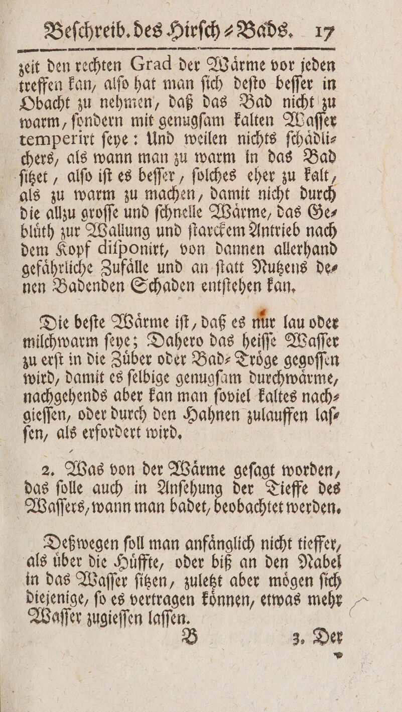 zeit den rechten Grad der Waͤrme vor jeden treffen kan, alſo hat man ſich deſto beſſer in Obacht zu nehmen, daß das Bad nicht zu warm, ſondern mit genugſam kalten Waſſer temperirt ſeye: Und weilen nichts ſchaͤdli⸗ chers, als wann man zu warm in das Bad ſitzet, alſo iſt es beſſer, ſolches eher zu kalt, als zu warm zu machen, damit nicht durch die allzu groſſe und ſchnelle Waͤrme, das Ge⸗ bluͤth zur Wallung und ſtarckem Antrieb nach dem Kopf diſponirt, von dannen allerhand gefährliche Zufälle und an ſtatt Nutzens Des nen Badenden Schaden entſtehen kan. Die beſte Waͤrme iſt, daß es nür lau oder milchwarm ſeye; Dahero das heiſſe Waſſer zu erſt in die Zuͤber oder Bad⸗Troͤge gegoſſen wird, damit es ſelbige genugſam durchwaͤrme, nachgehends aber kan man ſoviel kaltes nach⸗ gieſſen, oder durch den Hahnen zulauffen laſ⸗ ſen, als erfordert wird. | | 2. Was von der Wärme gefagt worden, das ſolle auch in Anſehung der Tieffe des Woaſſers, wann man badet, beobachtet werden. Deßwegen foll man anfänglich nicht tieffer, als uͤber die Huͤffte, oder biß an den Nabel in das Waſſer figen, zuletzt aber mögen ſich dieſenige, ſo es vertragen koͤnnen, etwas mehr Waſſer zugieſſen laſſen. B 3. Der *