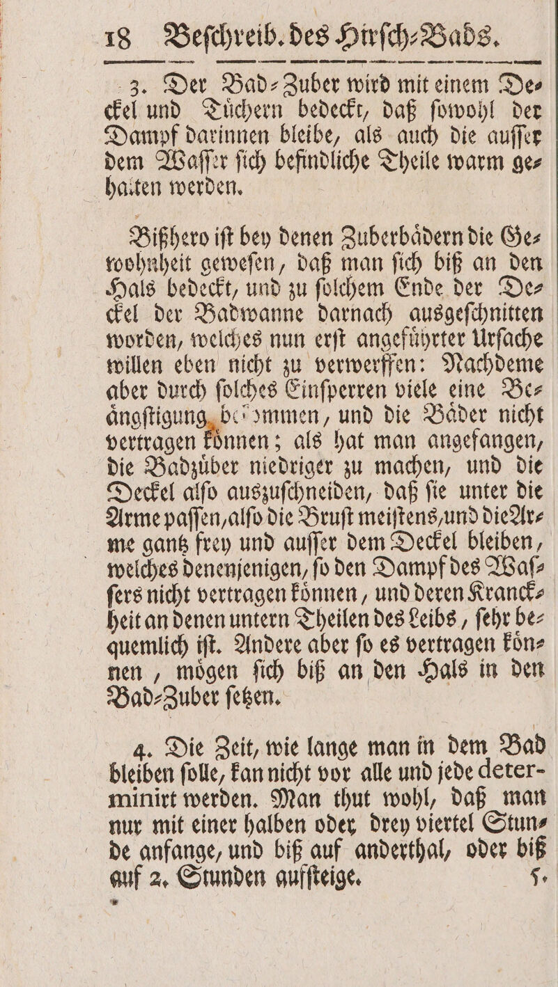 3. Der Bad⸗Zuber wird mit einem De⸗ ckel und Tuͤchern bedeckt, daß ſowohl der Dampf darinnen bleibe, als auch die auſſer dem Waſſer ſich befindliche Theile warm ge⸗ halten werden. Bißhero iſt bey denen Zuberbaͤdern die Ge⸗ wohnheit geweſen, daß man ſich biß an den Hals bedeckt, und zu ſolchem Ende der De⸗ ckel der Badwanne darnach ausgeſchnitten worden, welches nun erſt angefuͤhrter Urſache willen eben nicht zu verwerffen: Nachdeme aber durch ſolches Einſperren viele eine Be⸗ aͤngſtigung be’ Immen, und die Bäder nicht vertragen koͤnnen; als hat man angefangen, die Badzuͤber niedriger zu machen, und die Deckel alſo auszuſchneiden, daß ſie unter die Arme paſſen, alſo die Bruſt meiſtens, und die Ar⸗ me gantz frey und auſſer dem Deckel bleiben, welches denenjenigen, ſo den Dampf des Waſ⸗ ſers nicht vertragen koͤnnen, und deren Kranck⸗ heit an denen untern Theilen des Leibs, ſehr be⸗ quemlich iſt. Andere aber ſo es vertragen koͤn⸗ nen, moͤgen ſich biß an den Hals in den Bad⸗Zuber ſetzen. 4. Die Zeit, wie lange man in dem Bad bleiben ſolle, kan nicht vor alle und jede deter- minirt werden. Man thut wohl, daß man nur mit einer halben oder drey viertel Stun⸗ de anfange, und biß auf anderthal, oder biß auf 2. Stunden gufſteige. 5.