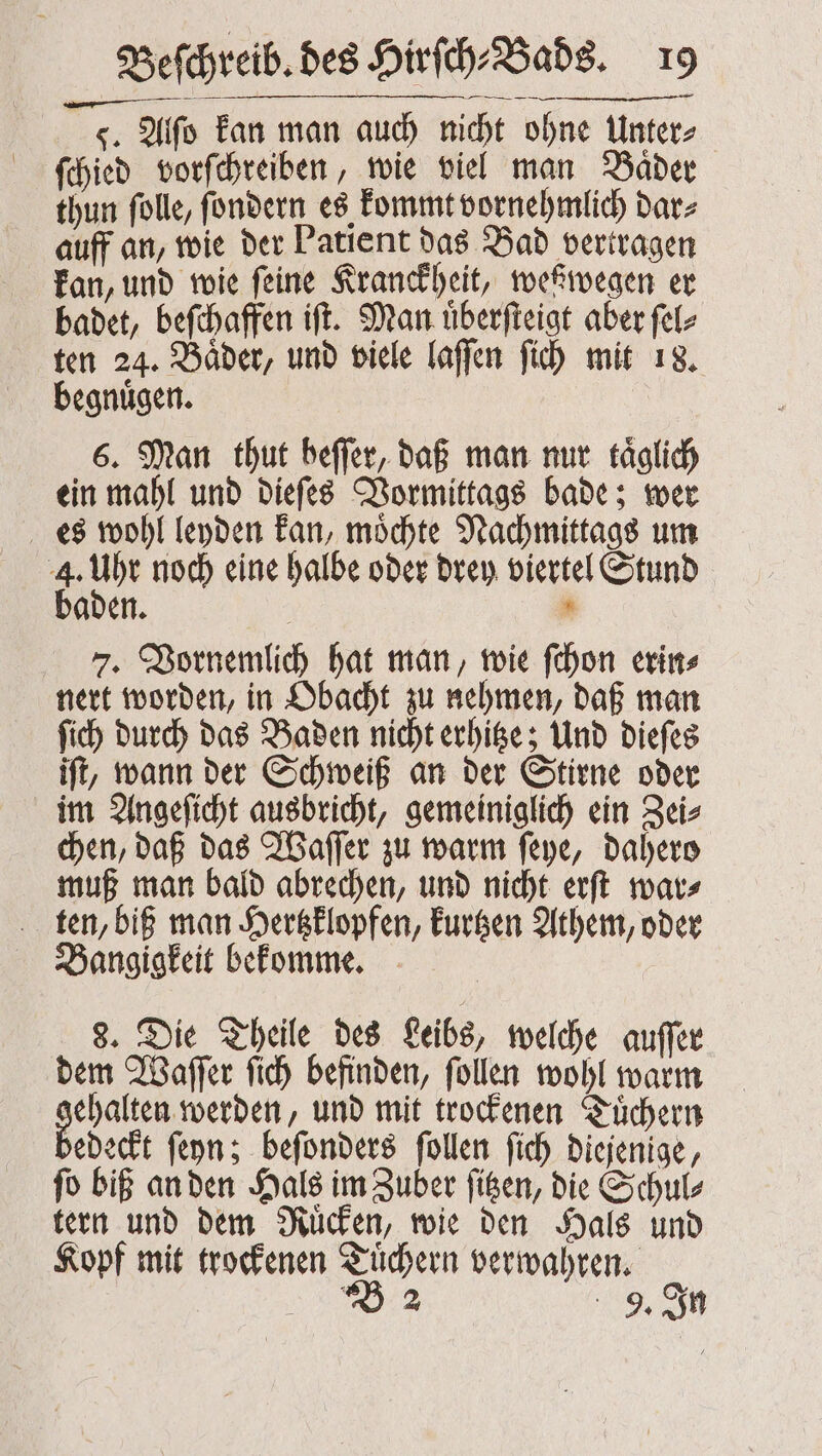 g. Alſo kan man auch nicht ohne Unter⸗ ſchied vorſchreiben, wie viel man Bader thun ſolle, ſondern es kommt vornehmlich dar⸗ auff an, wie der Patient das Bad vertragen kan, und wie feine Kranckheit, weßwegen er badet, beſchaffen iſt. Man uͤberſteigt aber ſel⸗ ten 24. Baͤder, und viele laſſen ſich mit 18. begnuͤgen. 6. Man thut beſſer, daß man nur täglich ein mahl und dieſes Vormittags bade; wer es wohl leyden kan, moͤchte Nachmittags um 4 un noch eine halbe oder drey viertel Stund aden. . 7. Vornemlich hat man, wie ſchon erin⸗ nert worden, in Obacht zu nehmen, daß man ſich durch das Baden nicht erhitze; Und dieſes iſt, wann der Schweiß an der Stirne oder im Angeſicht ausbricht, gemeiniglich ein Zei⸗ chen, daß das Waſſer zu warm ſeye, dahero muß man bald abrechen, und nicht erſt war⸗ ten, biß man Hertzklopfen, kurtzen Athem, oder Bangigkeit bekomme. | Beſchreib. des Hirſch⸗Bads. 19 8. Die Theile des Leibs, welche auſſer dem Waſſer ſich befinden, ſollen wohl warm . und mit trockenen Tuͤchern edeckt ſeyn; beſonders ſollen ſich diejenige, ſo biß an den Hals im Zuber ſitzen, die Schul⸗ tern und dem Ruͤcken, wie den Hals und Kopf mit trockenen Tuͤchern verwahren.