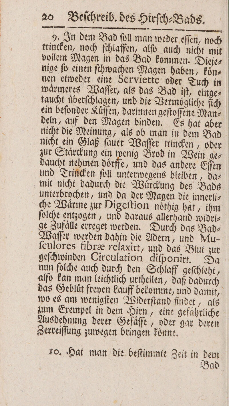 9. In dem Bad ſoll man weder effen, noch trincken, noch ſchlaffen, alſo auch nicht mit vollem Magen in das Bad kommen. Dieje⸗ nige ſo einen ſchwachen Magen haben, koͤn⸗ nen etweder eine Serviette oder Tuch in waͤrmeres Waſſer, als das Bad iſt, einge⸗ taucht uͤberſchlagen, und die Vermoͤgliche ſich ein beſonder Kuͤſſen, darinnen geſtoſſene Man⸗ deln, auf den Magen binden. Es hat aber nicht die Meinung, als ob man in dem Bad nicht ein Glaß ſauer Waſſer trincken, oder zur Staͤrckung ein wenig Brod in Wein ge⸗ daucht nehmen doͤrffe, und das andere Eſſen und Trincken ſoll unterwegens bleiben ‚das mit nicht dadurch die Wuͤrckung des Bade unterbrochen, und da der Magen die innerli⸗ che Wärme zur Digeſtion noͤthig hat „ihm ſolche entzogen, und daraus allerhand widri⸗ ge Zufaͤlle erreget werden. Durch das Bad⸗ Waſſer werden dahin die Adern, und Mu- ſculores fibræ relaxirt, und das Blut zur geſchwinden Circulation diſponirt. Da nun ſolche auch durch den Schlaff geſchieht, alſo kan man leichtlich urtheilen, daß dadurch das Gebluͤt freyen Lauff bekomme, und damit, wo es am wenigſten Widerſtand findet, als zum Exempel in dem Hirn, eine gefaͤhrliche Ausdehnung derer Gefaͤſſe, oder gar deren Zerreiſſung zuwegen bringen koͤnne. 10. Hat man die beſtimmte Zeit in a Bad