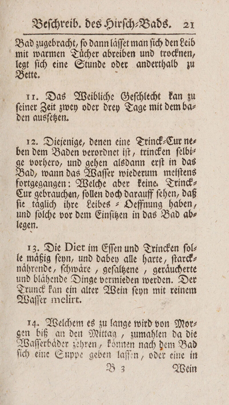 Bad zugebracht, ſo dann laͤſſet man ſich den Leib mit warmen Tuͤcher abreiben und trocknen, Int ſich eine Stunde oder anderthalb zu ette. &amp; I. Das Weibliche Geſchlecht kan zu ſeiner Zeit zwey oder drey Tage mit dem ba⸗ den ausſetzen. | 12. Diejenige, denen eine Trinck⸗Cur nes ben dem Baden verordnet iſt, trincken ſelbi⸗ e vorhero, und gehen alsdann erſt in das Bad, wann das Waſſer wiederum meiſtens fortgegangen: Welche aber keine. Trinck⸗ Cur gebrauchen, ſollen doch darauff ſehen, daß fie täglich ihre Leibes Oeffnung haben, legen. 13. Die Diet im Eſſen und Trincken ſol⸗ le maͤßig ſeyn, und dabey alle harte, ſtarck⸗ naͤhrende, ſchwaͤre, geſaltzene, geraͤucherte und blaͤhende Dinge vermieden werden. Der Trunck kan ein alter Wein ſeyn mit reinem Waſſer melirt. ; 14. Welchem es zu lange wird von Mor⸗ gen biß an den Mittag, zumahlen da die Waſſerbaͤder zehren, koͤnnen nach dem Bad ſich eine Suppe geben laſſen, oder eine in