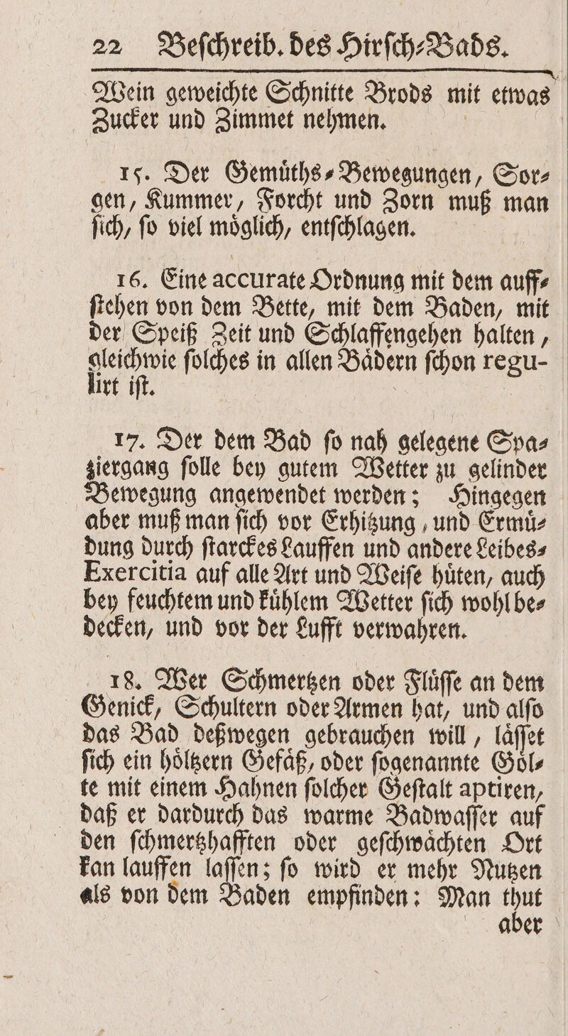 Wein geweichte Schnitte Brods mit etwas f Zucker und Zimmet nehmen. 15. Der Gemuͤths⸗Bewegungen, Sor⸗ gen, Kummer, Forcht und Zorn muß man ſich, ſo viel moͤglich, entſchlagen. 16. Eine accurate Ordnung mit dem auff⸗ ſtehen von dem Bette, mit dem Baden, mit der Speiß Zeit und Schlaffengehen halten, gleichwie ſolches in allen Bädern ſchon regu- lirt iſt. 17. Der dem Bad ſo nah gelegene Spa⸗ ziergang ſolle bey gutem Wetter zu gelinder Bewegung angewendet werden; Hingegen aber muß man ſich vor Erhitzung, und Ermuͤ. dung durch ſtarckes Lauffen und andere Leibes⸗ Exercitia auf alle Art und Weiſe huͤten, auch bey feuchtem und kuͤhlem Wetter ſich wohl be⸗ decken, und vor der Lufft verwahren. 18. Wer Schmertzen oder Fluͤſſe an dem Genick, Schultern oder Armen hat, und alſo das Bad deßwegen gebrauchen will, laͤſſet Sich ein hoͤltzern Gefäß, oder ſogenannte Goͤl⸗ te mit einem Hahnen ſolcher Geſtalt aptiren, daß er dardurch das warme Badwaſſer auf den ſchmertzhafften oder geſchwaͤchten Ort kan lauffen laſſen; ſo wird er mehr Nutzen als von dem Baden empfinden: Man nn | aber