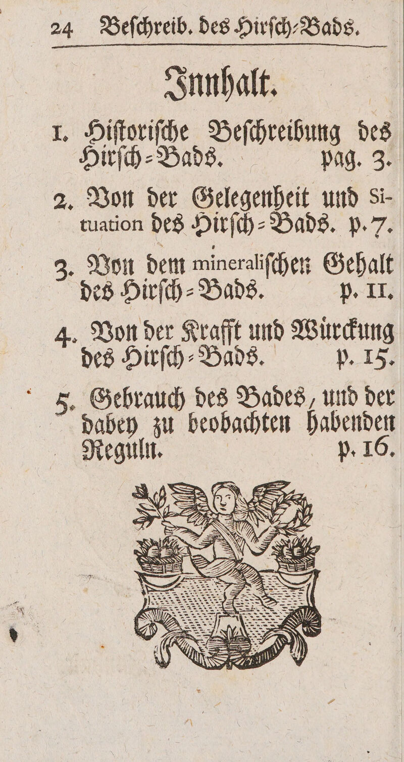 Innhalt. I. Hiſtoriſche Beſchreibung des Hirſch⸗Bads. pag. 3. 2. Von der Gelegenheit und Si- tuation des Hirſch⸗ Bads. p. 7. 3. Von dem wineralſchen Gehalt „ Hirſch⸗Bads. p. II. 4. Von der Krafft und Wuͤrckung des Hirſch⸗Bads. p. IF. 5. Gebrauch des Bades, und der dabey zu beobachten habenden Reguln. .