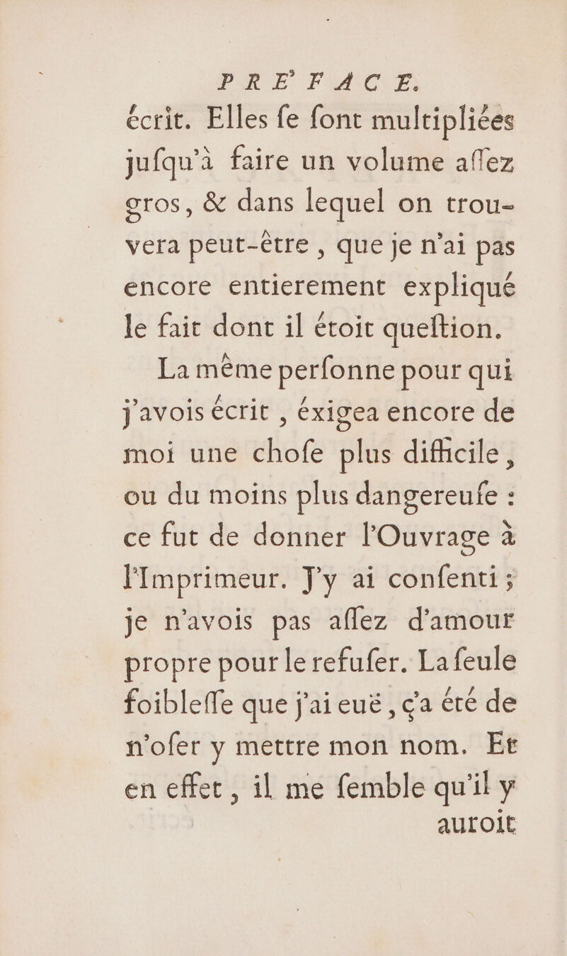 écrit. Elles fe font multipliées jufqu’à faire un volume afez gros, &amp; dans lequel on trou- vera peut-être , que je n'ai pas encore entierement expliqué le fait dont il étoit queftion. La même perfonne pour qui j'avois écrit , éxigea encore de moi une chofe plus difhcile, ou du moins plus dangereufe : ce fut de donner l'Ouvrage à lImprimeur. J'y ai confenti; je n’avois pas aflez d'amour propre pour le refufer. La feule foibleffe que j'ai euë , ga été de n’ofer y mettre mon nom. Et en effet , il me femble qu'il y auroit