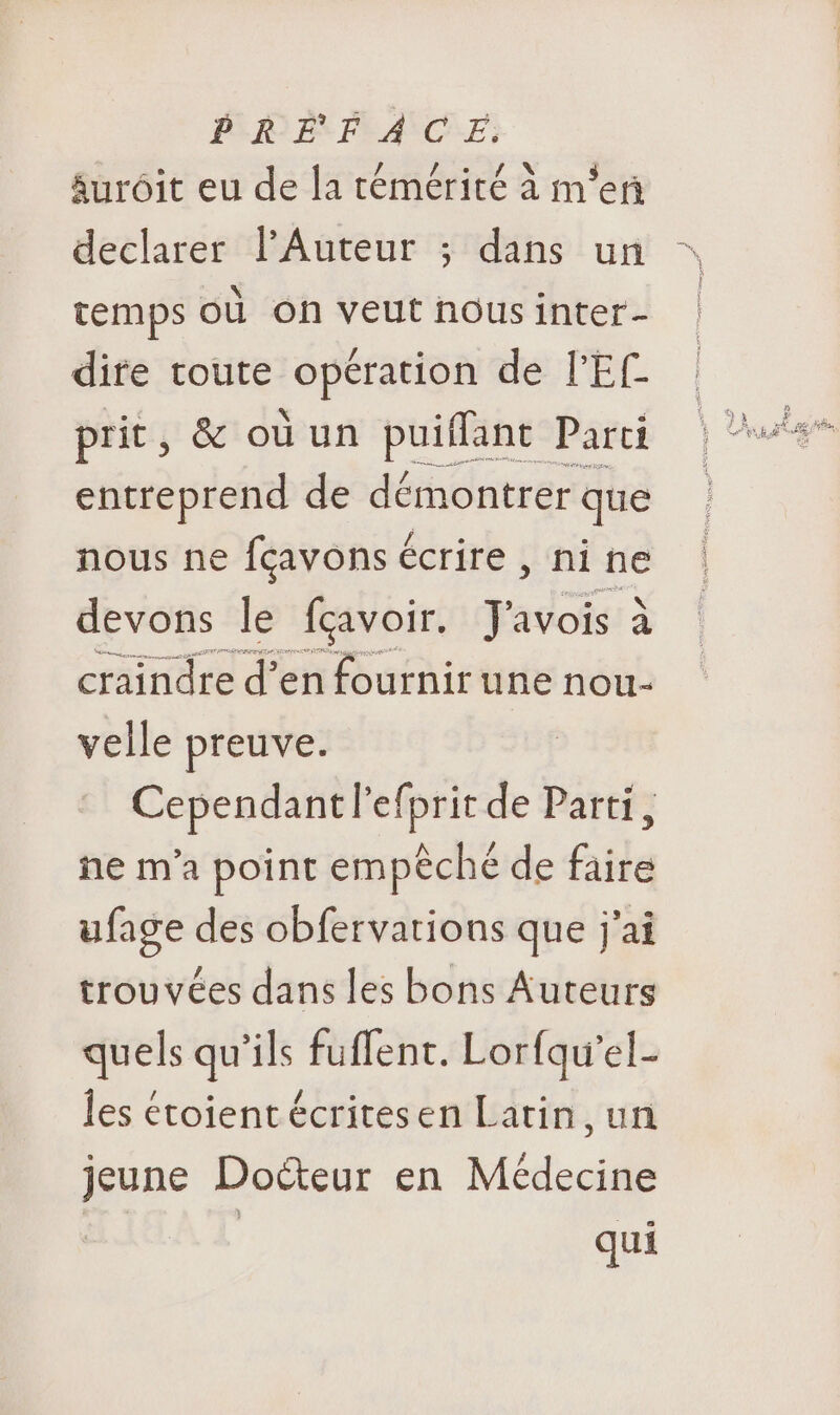 aurôit eu de la témérité à m'en declarer l’Auteur ; dans un temps où on veut nous inter - dire toute D à de l’'Ef- prit, &amp; où un puiffant Parti entreprend de démontrer que nous ne fçavons écrire , nine devons de La pen velle preuve. ne m'a point empêché de faire ufage des obfervations que j'ai trouvées dans les bons Auteurs quels qu’ils fuffent. Lorfqu’el- les étoientécritesen Latin, un jeune Doëteur en Médecine qui