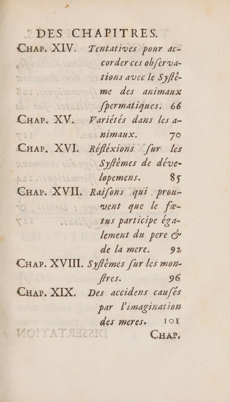 t DESSCHARBITRES CHar. XIV. Tentatives pour ac- corder ces ob{èrva- tions avec le Syffé- La me des animaux 14 pere eee) 66 Cuass XV. Variérés dans Les a- Le HMAUX. 70 Car. XVI. Réfléxions [ur les | Syflèmes de déve- in lopemens. 85 CHar. XVIL. Raifons qui. prou- vent que le g fus participe êga- lement du pere &amp; de la mere. 92 Car. XVIIT. Syfémes [ur les mou- fêres. 96 Car. XIX. Des accidens caufés par l'imaginaïion des meres, YOX MOI TAT A2] Car.