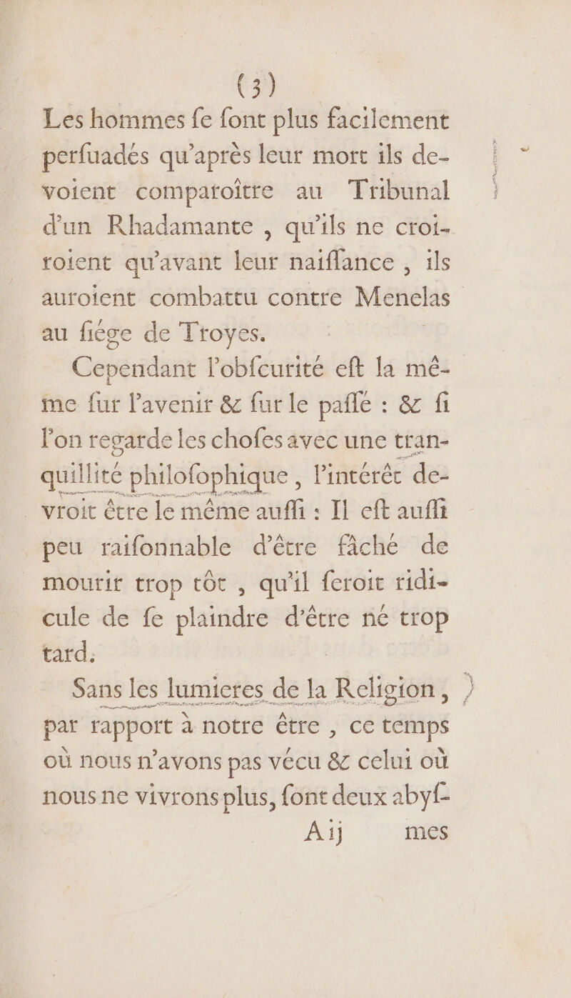 Les hommes fe font plus facilement perfuadés qu'après leur mort ils de- voient compatoître au Tribunal d'un Rhadamante , qu’ils ne croi- roient qu'avant leur naïflance , ils auroient combattu contre Menclas | au fiége de Troyes. Coperrdil l’obfcurité eft la mé- me fur l'avenir &amp; fur le pañle : &amp; fi l'on regarde les chofes avec une tran- quillité philofophique , lintérée de . vroit être le même auffi : Il eft aufit peu raïifonnable d'être fâché de mourir trop tôt , qu'il feroit ridi- cule de fe plaindre d’être ne trop tard. Sans les lumictes de la Religion, | par rapport à notre être , ce temps où nous n'avons pas vécu &amp; celui où nous ne vivrons plus, font deux abyf- Ai) mes