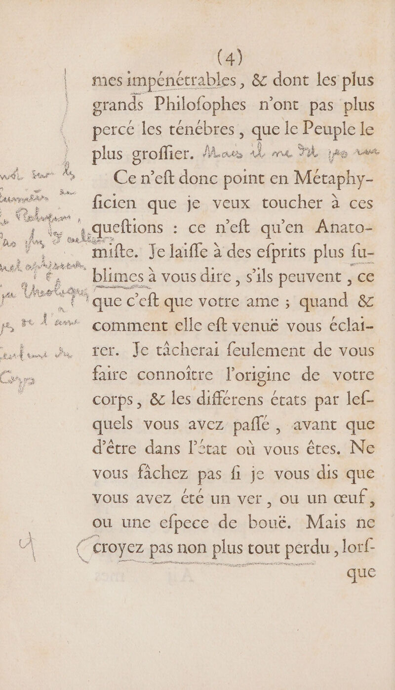 mes impénétrables, &amp; dont les plus grands Philofophes n’ont pas plus perce les ténébres ; que le Peuple le plus groffier. aus 4 ne Ml ao va É Ce n’eft donc point en Metaphy- ficien que je veux toucher à ces ep : ce n'eft qu'en .Anato- mifte. Je laïffe à des efprits plus {u- © blimes à vous dire, s'ils peuvent , ce x non “à FRE, . ++ F3 que c'eft que votre ame ; quand &amp; p, 5 À #%% comment elle eft venue vous éclai- entui du fer. Je cicherai feulement de vous br faire connoitre l’origine de votre : corps , &amp; les différens états par lef- quels vous avez pale, avant que d’être dans l’îtat où vous êtes. Ne vous fàchez pas fi je vous dis que Vous avez té un ver, OU Un œuf, ou unc cfpece de . Mais ne # (croyez pas non plus tout perdu, lorf- que