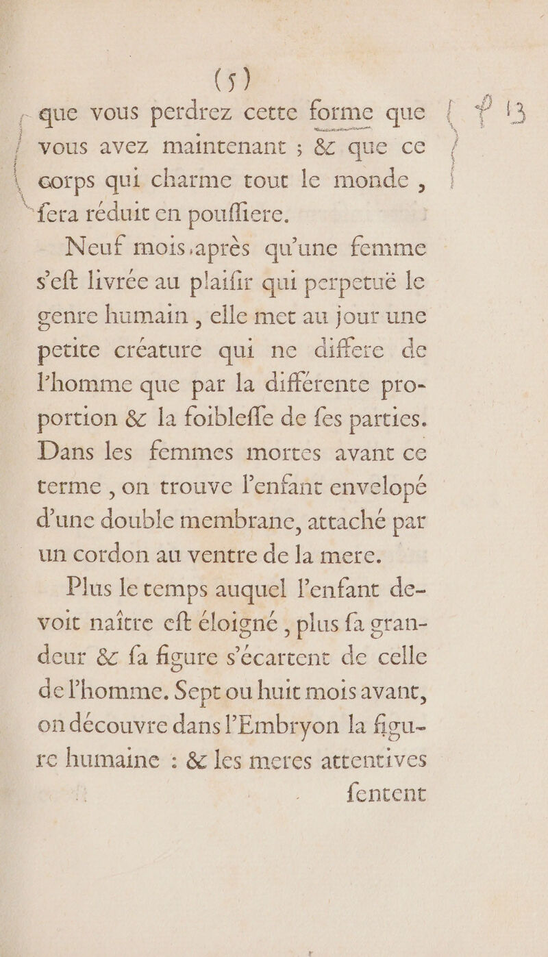 L'OPVPTERSS ES j ; 4 Neuf mois,après qu'une femme s'eft livrée au plaifir qui perpetué le senre humain , elle met au jour une petite créature qui ne differe de l’homme que par la différente pro- portion &amp; la foibleffe de fes parties. Dans les femmes mortes avant ce terme , on trouve l'enfant envelopé d’une double membrane, attaché par un cordon au ventre de la mere. Plus le temps auquel l'enfant de- voit naître cft éloigné , plus fa gran- deur &amp; fa figure s’écartent de celle de l’homme. Sept ou huit mois avant, on découvre dans l’'Embryon la fiou- re humaine : &amp; les meres attentives fentent