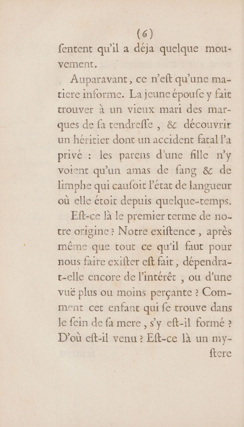 fentent qu’il a déja quelque mou- vement, Auparavant, ce n'eft qu'une ma- ticre informe. La Jeune époufe y fait trouver à un vieux mari des mat- ques de fa tendrefle , &amp; découvrir un héritier dont un accident fatal Pa privé : les parens d'une fille ny voient qu'un amas de fang &amp; de limphe qui caufoit Pétat de langueur où elle étoit depuis quelque-temps. Eft-ce là le premier terme de no- cre origine ? Notre exiftence , après même que tout ce qu'il faut pour nous faire exifter cft fait, dépendra- t-elle encore de l'intérêt , ou d’une vué plus ou moins perçante ? Com- ment cet enfant qui fe trouve dans le fein de fa mere , sy eft-il formé » D'où eft-il venu ? Eft-ce là un my- ftere