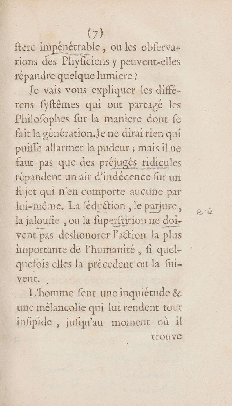 ftere impénétrable, ou les obferva- tions des Phyficiens y peuvent-eiles répandre quelque lumiere ? Je vais vous expliquer les diffé. rens fyftêmes qui ont partage les Philofophes fur la maniere dont fe fait la genération.Je ne dirai rien qui puiffe allarmer la pudeur ; mais il ne fant pas que des préjugés ridicules répandent un air d’indecence fur un fujet qui n'en comporte aucune par lui-même. La féduétion , le parjure, la jaloufie , ou la fuperfkirion ne doi- | vent pas deshonorer lation la plus importante de l'humanité , fi quel- quetfois elles la précedent où la fui- vent. | L'homme fent une inquiétude &amp; une mélancolie qui lui rendent tout infipide , jufqu'au moment où il trouve