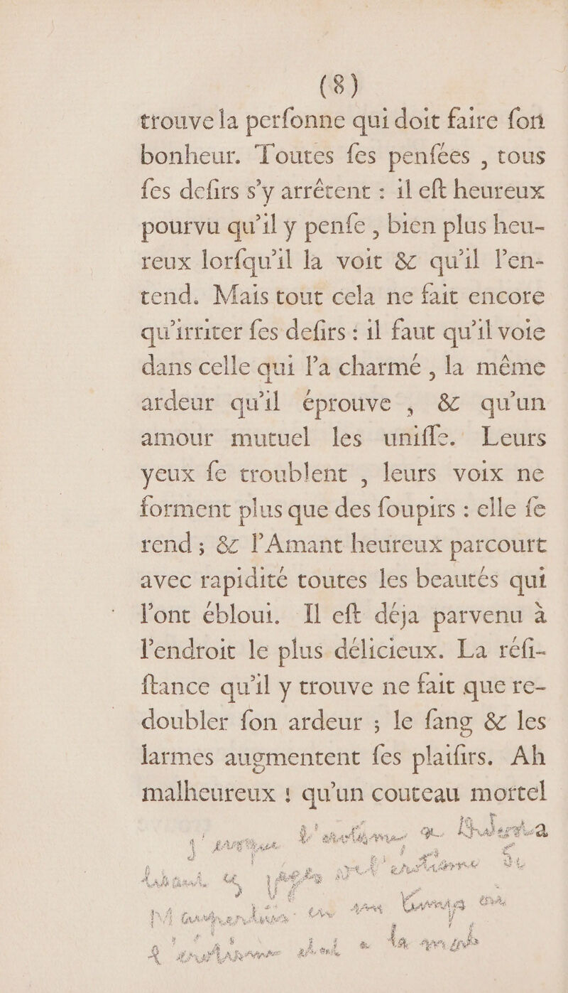 trouve la perfonne qui doit faire fon bonheur. Toutes fes penfées , tous {es defirs s’y arrêtent : il eft heureux pourvu qu’il y penfe , bien plus heu- reux lorfqu’il la voit &amp; qu'il Pen- tend. Mais tout cela ne fait encore qu'irriter fes defirs : 11 faut qu’il voie dans celle qui l’a charme , la même ardeur qu'il éprouve ,; &amp; qu'un amour mutuel les uniffs. Leurs yeux fe troublent , leurs voix ne forment plus que des foupirs : elle fe rend ; 8 l'Amant heureux parcourt avec rapidité toutes les beautés qui l'ont ébloui. Il eft déja parvenu à l'endroit le plus délicieux. La réfi- ftance qu'il y trouve ne fait que re- doubler fon ardeur ; le fang &amp; les larmes augmentent {es plkilies: Ah malheureux : fe un couteau mortel ja LS &amp; À jar hé ds ÿ. af A. Ar A Ka CPP À a ARR EE À Ha ANR Eu û ê