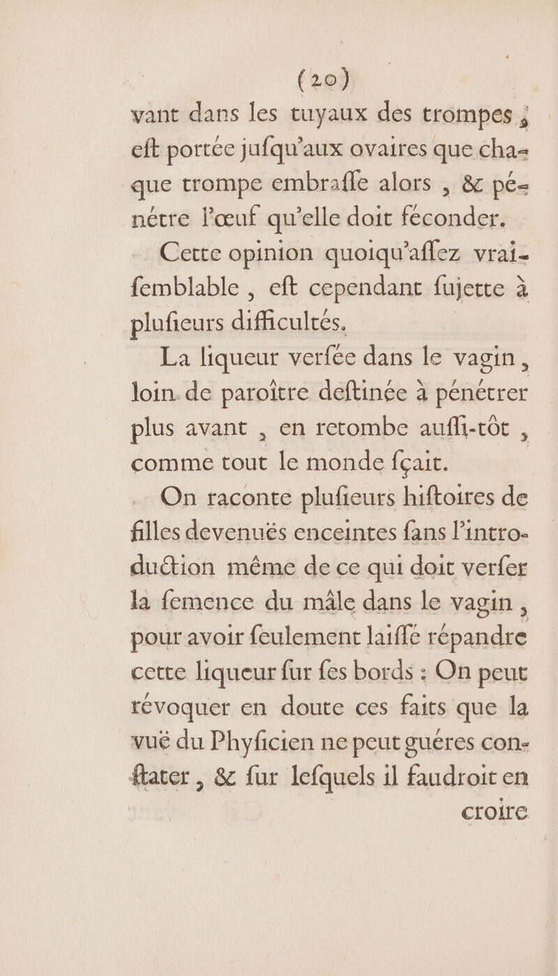 vant dans les tuyaux des trompes ; eft portée jufqu'aux ovaires que cha&lt; que trompe embrafle alors , &amp; pé- nétre l'œuf qu’elle doit feconder. Certe opinion quoiqu'aflez vrai- femblable , eft cependant fujette à pluficurs difficultés. La liqueur verfee dans le vagin, loin. de paroïtre deftince à pénétrer plus avant , en retombe aufli-tôt , comme tout le monde fçait. On raconte plufieurs hiftoires de filles devenués enceintes fans l’intro- duétion même de ce qui doit verfer la femence du mâle dans le vagin, pour avoir feulement laïffe répandre cette liqueur fur fes bords : On peut révoquer en doute ces faits que la vué du Phyficien ne peut gueres con- flater , &amp; fur lefquels il faudroit en croire.