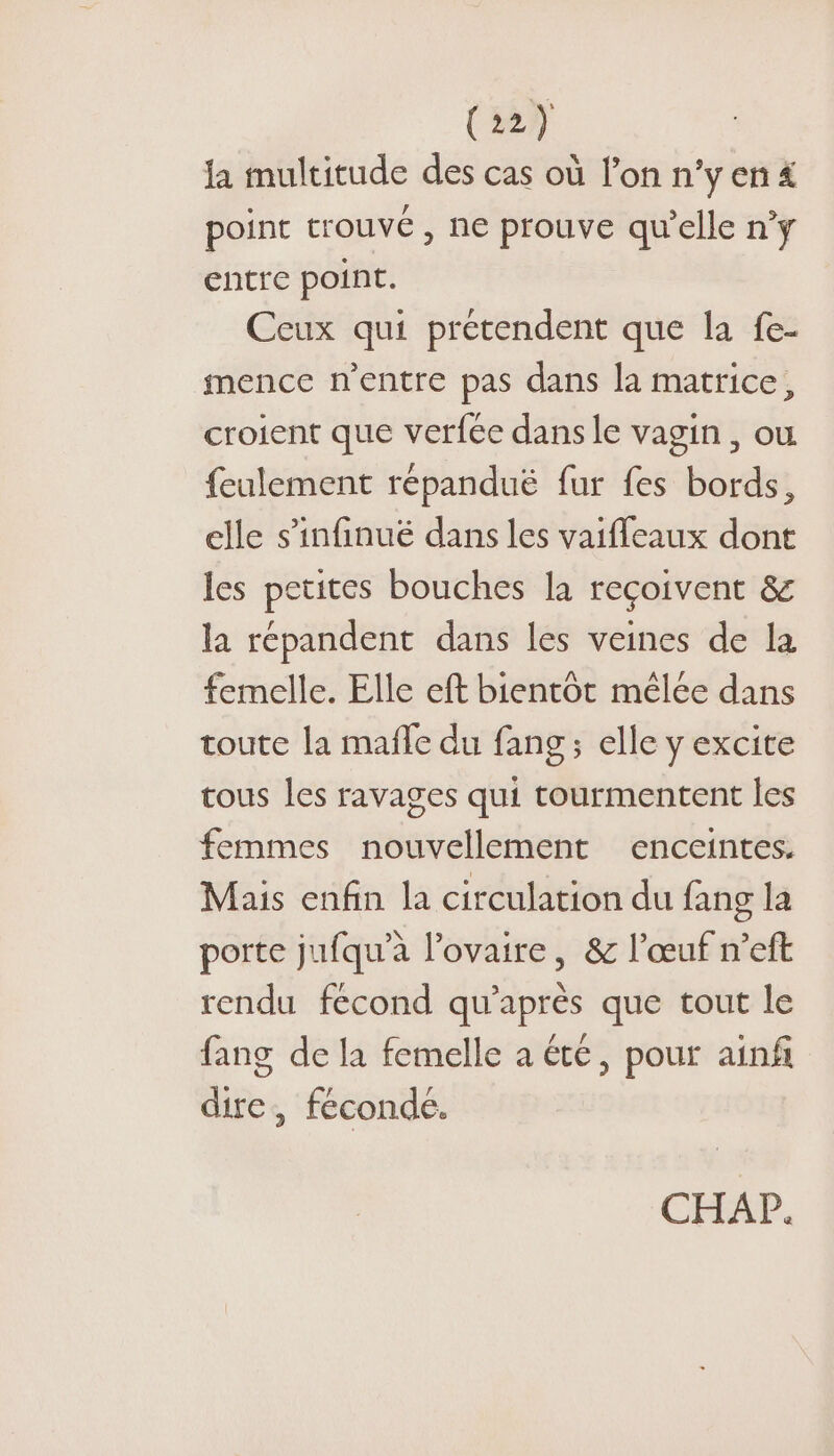 (27 la multitude des cas où lon n°y en 4 point trouvé, ne prouve qu'elle n’ÿ entre point. Ceux qui prétendent que la fe- mence n'entre pas dans la matrice, croient que verfée dans le vagin , ou feulement répanduë fur fes bords, elle s’infinué dans les vaiffeaux dont les petites bouches la reçoivent &amp; la répandent dans les veines de la femelle. Elle eft bientôt mêlée dans toute la mafle du fang ; elle y excite tous les ravages qui tourmentent les femmes nouvellement enceintes. Mais enfin la circulation du fang la porte jufqu’à l’ovaire, &amp; l'œuf n’eft rendu fecond qu'après que tout le fang de la femelle a été, pour ainf dire, féconde.