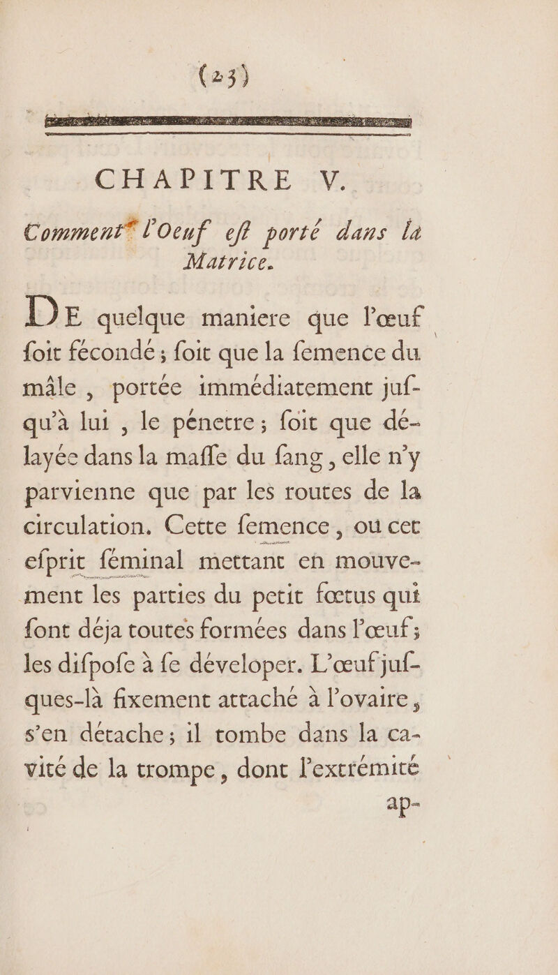 Comment® l'Oeuf eff porté dans la Matrice. DE quelque maniere que l'œuf foit feconde ; foit que la femence du mâle , portée immédiatement juf- qu'à lui , le pénetre; foit que de- layée dans la mafle du fang , elle n'y parvienne que par les routes de la circulation. Cette femence, où cet _efprit féminal mettant en mouve- ment les parties du petit fœtus qui font déja toutes formées dans l'œuf ; les difpofe à fe déveloper. L’œuf juf- ques-là fixement attaché à l’ovaire, s’en détache; il tombe dans la ca- vité de la trompe, dont l'extrémité ap- \