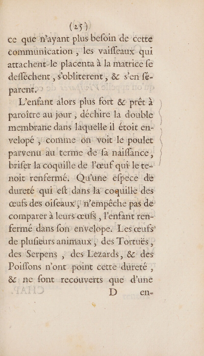 ce que n ayant plus befoin de cctté communication , les vaifleaux qui attachent-le placenta à à la matrice fe de AE ‘oblirerent , &amp; s'en fe- parent. à | L'enfant Hoi pl us fort &amp; prêt à | paroîtré au jour , déchire la double \ membrane dans laquelle il étoit en: : velopé ; coraine 6h voit le poulet _païvenü au terme dé fa naiflance, | brifer la coquille de l'œuf qui lete: noit renfermé. Qu'une efpece de dureté qui eft dans là coquille dés œufs des oifeaux';; n’émpêche pas dé comparer à leurs œufs , lénfant ren- fermé dans fon énvelope. Les œufs: de plufieurs animaux, dés Tortuës, des Serpens |; des Lezards, &amp; des Poiflons n’ont point cette dureté , &amp;: ne font recouverts que d’une D En-