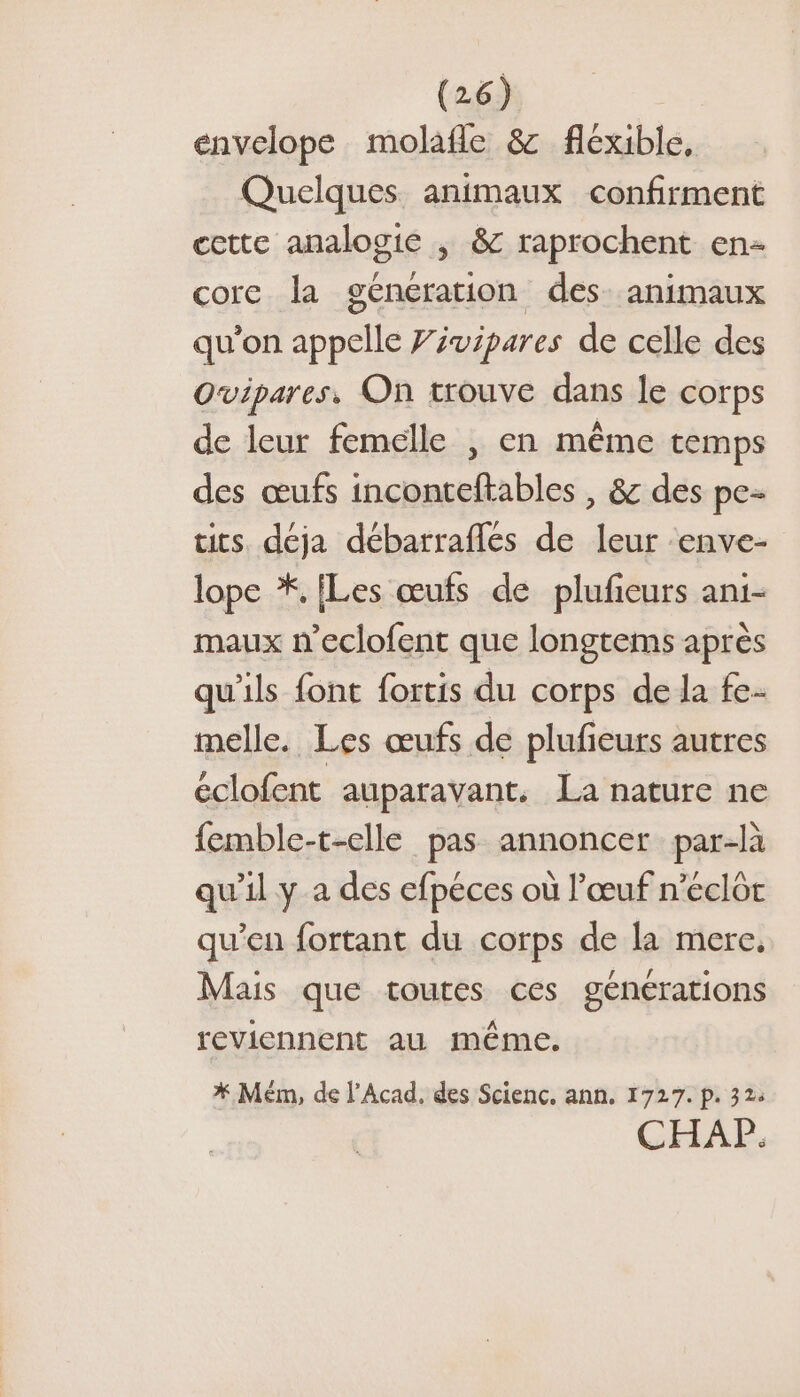 envelope molafle &amp; flexible, Quelques animaux confirment cette analogie | &amp; raprochent en- core la generation des: animaux qu'on appelle Fivipares de celle des Ovipares, On trouve dans le corps de leur femelle , en même temps des œufs inconteftables , &amp; des pe- tits. déja débarraflés de leur ‘enve- lope *, [Les œufs de plufeurs ani- maux n’eclofent que longtems après qu'ils font fortis du corps de la fe. melle. Les œufs de plufeurs autres éclofent auparavant. La nature ne femble-t-elle pas annoncer par-là qu'il y a des efpéces où l'œuf n’eclôt qu’en fortant du corps de la mere, Mais que toutes ces générations reviennent au même. * Mém, de l'Acad, des Scienc. ann. 1727. p. 32: