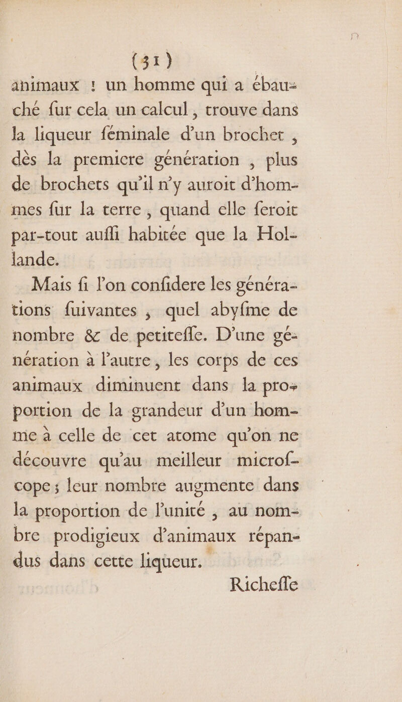 ahimaux !: un homme qui a ébau: ché fur cela un calcul , trouve dans la liqueur féminale d’un brochet , dès la premicre génération , plus de brochets qu’il n’y auroit d’hom- mes fur la terre, quand elle feroit par-tout aufli habitée que la Hol- lande. Mais fi l'on confidere les généra- tions fuivantes , quel abyfme de nombre &amp; de petitefle. D'une ge- nération à l’autre, les corps de ces animaux diminuent dans la pro portion de la grandeur d’un hom- me à celle de cet atome qu’on ne découvre qu'au meilleur microf- cope ; leur nombre augmente dans la proportion de l'unité , au nom- bre prodigieux d'animaux répan- dus dans cette liqueur. Richefle