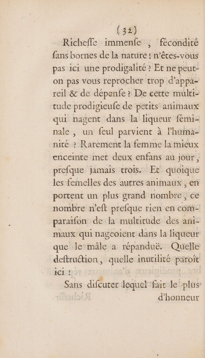 (58 | Richeffe immenfe , ‘fécondité fans bornes de la nature ! n’êces-vous pas ici une prodigalité ? ? Et ne peut- on pas vous reprocher trop d’appa- reil &amp; de sie &gt; De cétte multis tude prodigieufe de petits añimaux qui nagent dans la liqueur fémi- nale , un feul parvient à l’huma- nité &gt; Rarement la femme la mieux enceinte met deux enfans au jour , prefque jamais trois. Et quoique les femelles des autres animaux , en portent un plus grand nombre, ce nombre n’eft prefque rien en com- paraïfon de la multitude des ani- maux qui nageoient dans la liqueur que le mâle à répanduë. Quelle deftruétion , En ee paroît iCI ! | Sans difcurer lequel fai le plus: d'honneur