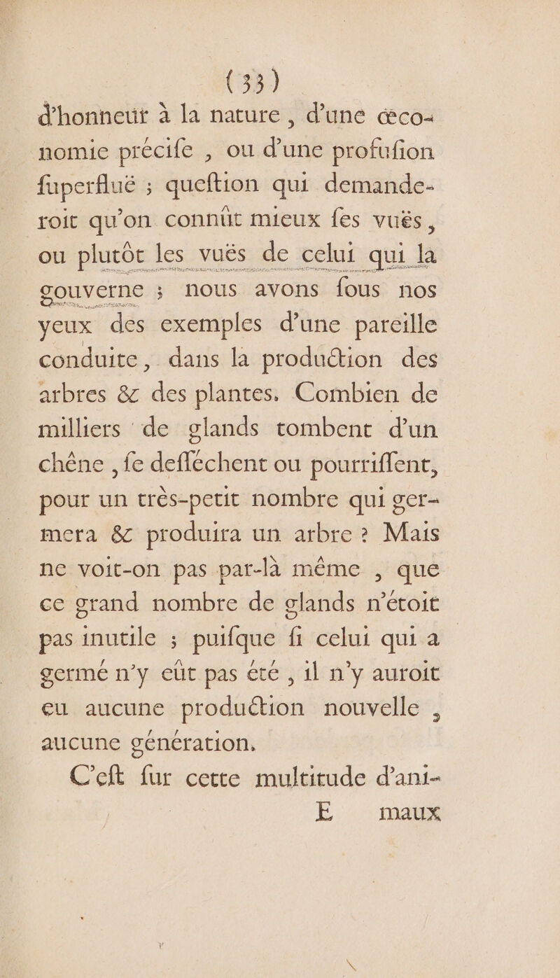 d'honneut à la nature, d’une æco- nomie précife , où d’une profufion fuperfluëé ; queftion qui demande- roit qu'on connüit mieux fes vués, ou plutôt les vuës de celui qui la gouverne ; nous avons fous nos yeux des exemples d’une pareille conduite, dans la produétion des arbres &amp; des plantes. Combien de milliers de glands tombent d'un chêne , fe deflechent ou pourriffent, pour un crès-petit nombre qui ger- mera &amp; produira un arbre? Mais ne voit-on pas par-là même , que ce grand nombre de glands m’étoit pas inutile ; puifque fi celui qui a germe n’y eut pas été , il n’y auroit eu aucune produétion nouvelle aucune génération, C'eft fur cette multitude d’ani- E maux 2