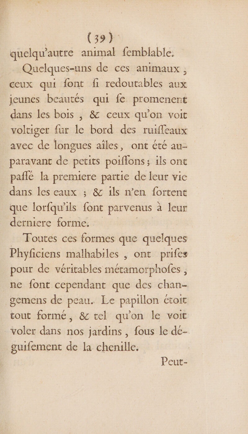 quelqu'autre animal femblable, Quelques-uns de ces animaux , ceux qui font fi redoutables aux jeunes beautés qui fe promenent dans les bois ; &amp; ceux qu’on voit volriger fur le bord des ruiffeaux avec de longues ailes, ont été au- paravant de petits poiflons; ils ont pañlé la premiere partie de leur vie dans les eaux ; &amp; ils n’en fortent que lorfqu’ils font parvenus à leur derniere forme. _ Toutes ces formes que quelques Phyficiens malhabiles , ont prifes pour de véritables métamorpholes , ne font cependant que des chan- gemens de peau. Le papiilon ctoit tout formé, &amp; tel qu'on le voit voler dans nos jardins , fous le de- guifement de la chenille. Peut-