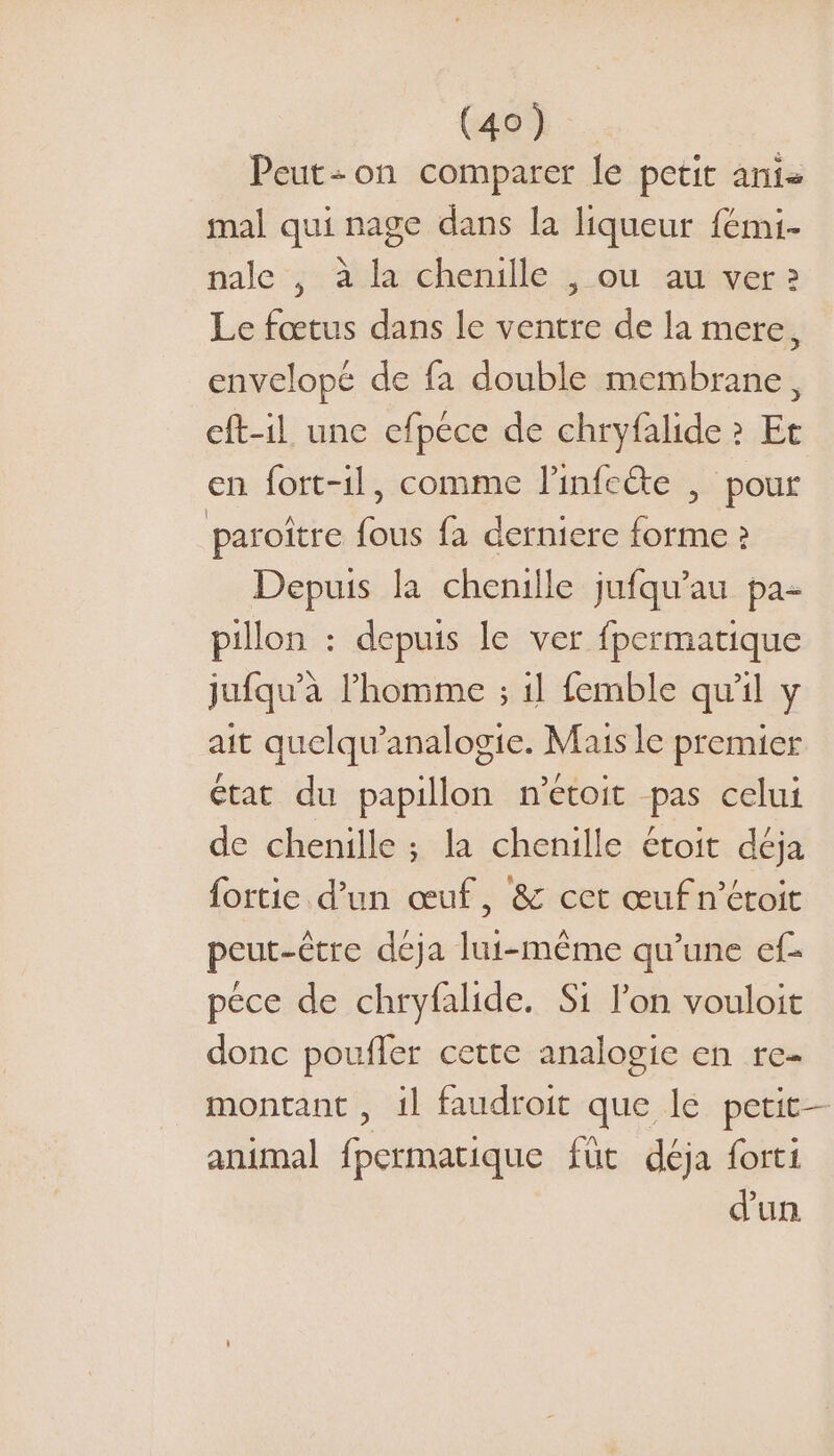 Peut:on comparer le petit anis mal qui nage dans la liqueur fémi- nale , à la chenille , ou au ver 2 Le fœtus dans le ventre de la mere, envelopé de fa double membrane, eft-il une efpéce de chryfalide ? Et en fort-1l, comme l'infcéte , pour paroître fous fa derniere forme ? Depuis la chenille jufqu'au pa: pillon : depuis le ver fpermatique jufqu’à l’homme ; il femble qu'il y ait quelqu’analogie. Mais le premier état du papillon metoit pas celui de chenille ; la chenille étoit déja fortie d’un œuf, &amp; cet œuf n’étoit peut-être deja lui-même qu’une ef- pece de chryfalide. Si l’on vouloit donc pouffer cette analogie en re- montant , il faudroit que le petit- animal fpermatique füt déja forti d'un