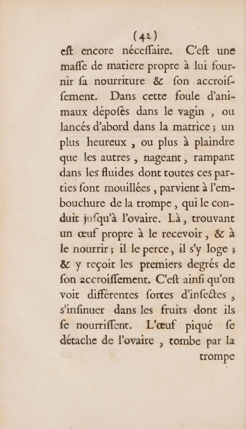 eft encore néceffaire. C’eft une mafle de matiere propre à lui four- nir fa nourriture &amp; fon accroif- fement. Dans cette foule d’ani- maux dépofes dans le vagin , ou lancés d’abord dans la matrice; un plus heureux , ou plus à plaindre que les autres , nageant, rampant dans les fluides dont toutes ces par- ties font mouillées , parvient à l’em- bouchure de la trompe , qui le con- duit jufqu’à l'ovaire. Là, trouvant un œuf propre à le recevoir, &amp; à le nourrir; 1l le perce, 11 sy loge ; &amp; y reçoit les premiers degrés de fon accroiflement. C’eft ainfi qu'on voit différentes fortes d'infeétes , s'infinucr dans les fruits dont ils fe nourriffent. L'œuf pique fe détache de l'ovaire | tombe par la trompe