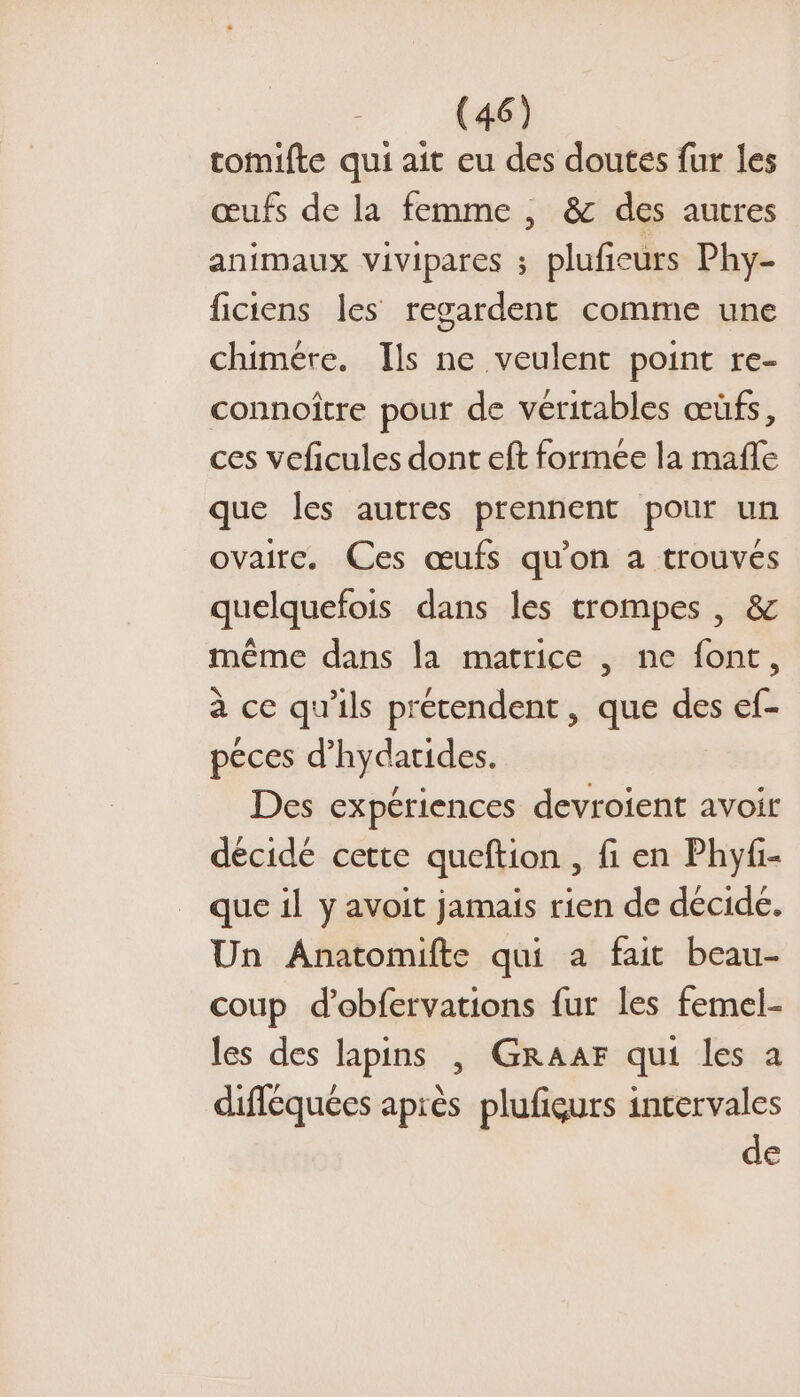 tomifte qui ait eu des doutes fur les œufs de la femme , &amp; des autres animaux vivipares ; plufieurs Phy- ficiens les regardent comme une chimére. Ils ne veulent point re- connoître pour de véritables œüfs, ces veficules dont eft formée la mafle que les autres prennent pour un ovaire. Ces œufs qu'on a trouvés quelquefois dans les trompes | &amp; même dans la matrice , ne font, à ce qu'ils prétendent, que des ef- peces d’hydatides. Des expériences devroient avoir décidé cette queftion , fi en Phyf- que il y avoit jamais rien de décide. Un Anatomifte qui a fait beau- coup d’obfervations fur les femel- les des lapins | GRAAF qui les a difléquées après plufigurs intervales de