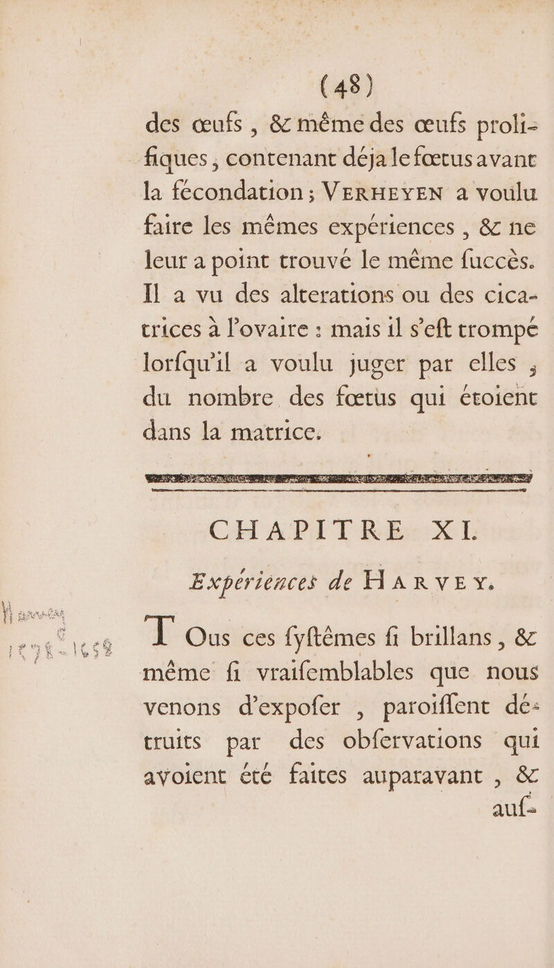 des œufs , &amp; même des œufs proli- fiques ; contenant déja le fœtus avant la fécondation ; VERHEYEN a voulu faire les mêmes expériences , &amp; ne leur à point trouvé le même fuccès. Il a vu des alterations ou des cica- trices à l'ovaire : mais il s’'eft trompe lorfqu'il a voulu juger par elles , du nombre des fœtus qui étoient dans la matrice. Expériences de HARVE %. Tous ces fyftêmes fi brillans , &amp; même fi vraifemblables que nous venons d’expofer , paroiflent de: truits par des obfervations qui avoient été faites auparavant , &amp; auf=