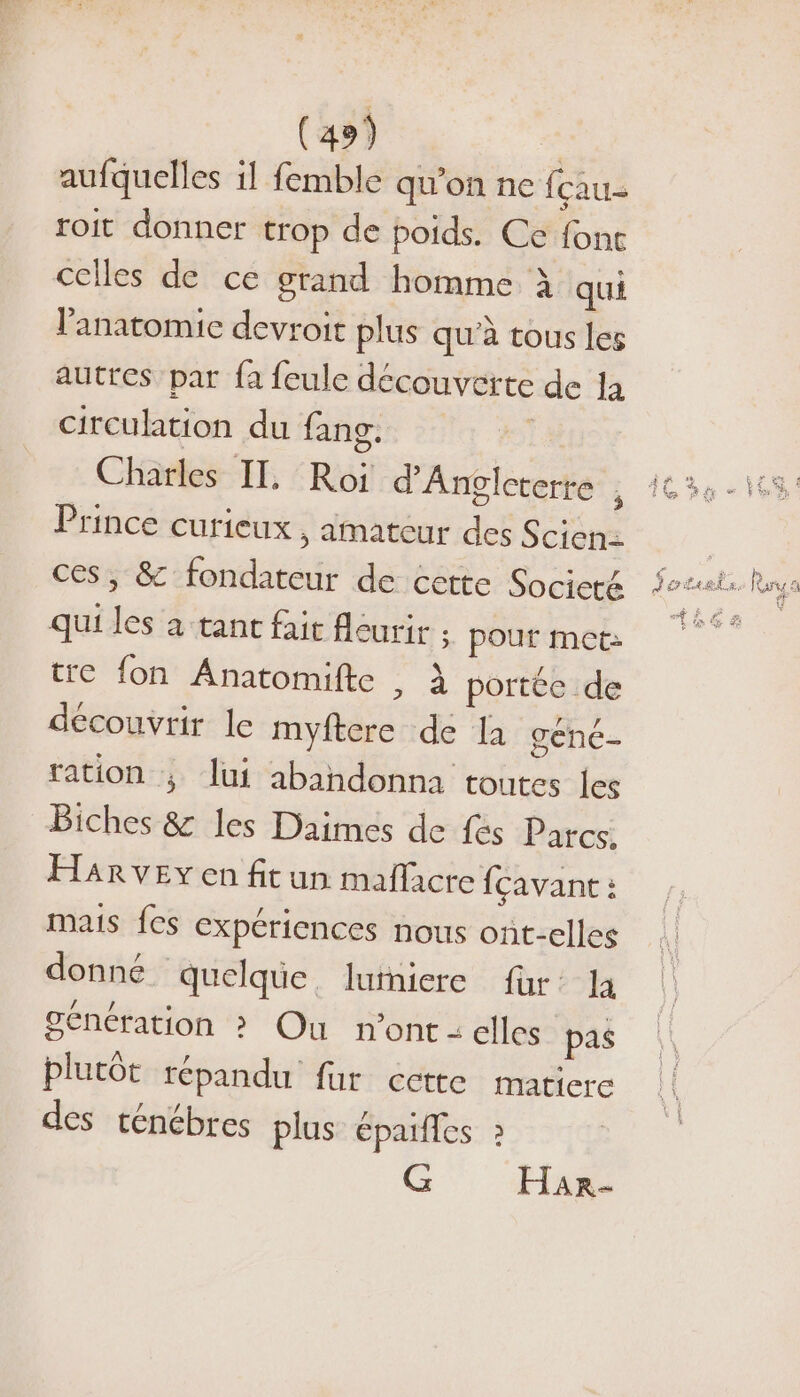 aufquelles il femble qu'on ne fçau- roit donner trop de poids. Ce font celles de ce grand homme à qui Panatomic devroit plus qu'à tous les autres par fa feule découverte de la Circulation du fang. | Charles IL. Roi d'Angleterre ; Prince curieux , amateur des Scion ces, &amp; fondateur de cette Societé qui les à tant fait fléurir 5. pour met: tre fon Anatomifte à portée de découvrir le myftere de la gené- ration ; lui abandonna toutes les Biches &amp; les Daimes de fés Parcs. Harvey en fit un maflacte fçavant : mais fes expériences nous ont-elles donné quelque. lurniere fur: la génération &gt; Ou n’ont : elles pas plutôt répandu fur cette matiere des ténébres plus épales » G HARr- € À JET Ph Lit ” lCarte a