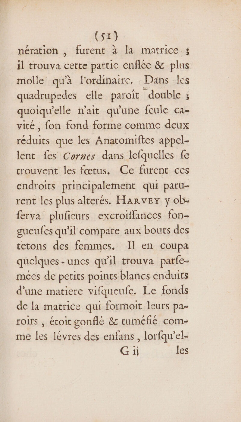 nération , furent à la matrice ; il trouva cette partie enflée &amp; plus molle qu'à l'ordinaire. Dans les quadrupedes elle paroît “double ; quoiqu’elle n'ait qu'une feule ca- vité , fon fond forme comme deux réduits que les Anatomiftes appel- lent fes Cornes dans lefquelles fe trouvent les fœtus. Ce furent ces endroits principalement qui paru- rent les plus alterés. HARvEY y ob- ferva pluficurs excroiflances fon- gucufes qu'il compare aux bouts des tetons des femmes. Il en coupa quelques - unes qu'il trouva parfe- mées de petits points blancs enduits d’une matiere vifqueufe. Le fonds de la matrice qui formoit leurs pa- roirs , étoit gonflé &amp; tuméfié com- me les lévres des enfans, lorfqu'el- G ii les