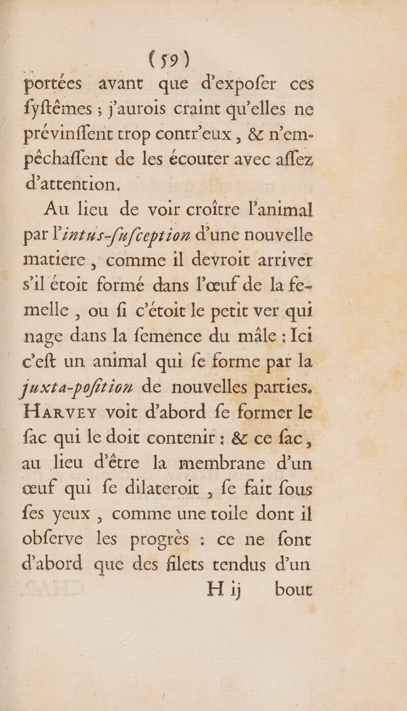 4 CR. portées avant que d’expofer ces fyftêmes ; jaurois craint qu'elles ne prévinffent trop contr'eux , &amp; n’em- péchaffent de les écouter avec aflez d'attention. Au lieu de voir croître l'animal par léntus-fufceprion d’une nouvelle matiere , comme il devroit arriver s’il étoit formé dans l'œuf de la fe- melle , ou fi c’étoit le petit ver qui nage dans la feménce du male : Ici c'eft un animal qui fe forme par la juxta-poition de nouvelles parties. HARvEY voit d’abord fe former le fac qui le doit contenir : &amp; ce fac, au lieu d’être la membrane nn œuf qui fe dilateroit , fe fait fous fes yeux , comme une toile dont il obferve les progrès : ce ne font d'abord que des filets tendus d’un Hiÿj bout