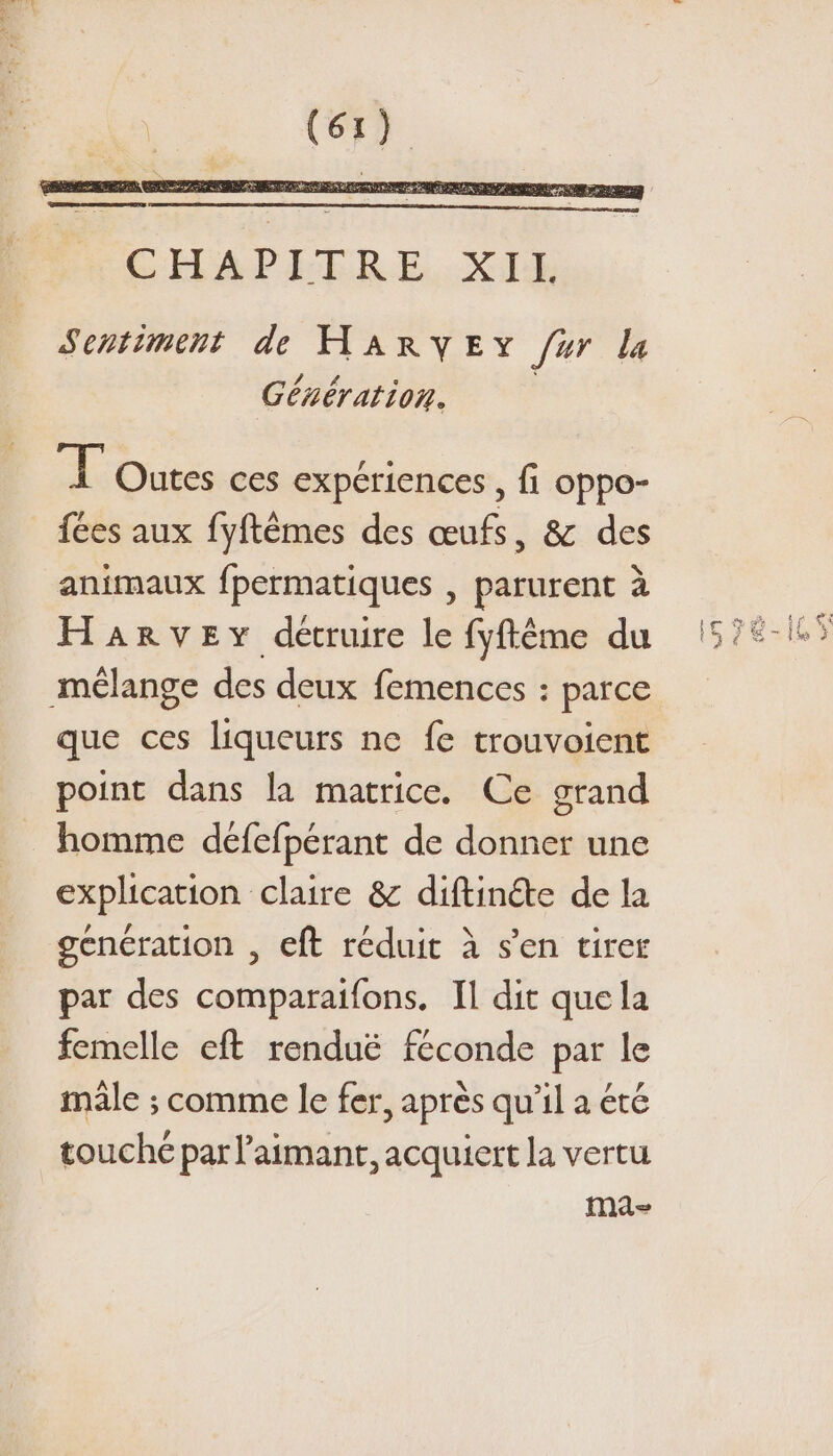 Sentiment de HARYEY fur la Génération. F'Outes ces expériences , fi oppo- fées aux fyftêmes des œufs, &amp; des animaux fpermatiques , parurent à Harvey détruire le fyftême du mélange des deux femences : parce que ces liqueurs ne fe trouvoient point dans la matrice. Ce grand homme défefperant de donner une explication claire &amp; diftinéte de la génération , eft réduit à s’en tirer par des comparaifons. Il dit que la femelle eft renduë féconde par le mâle ; comme le fer, après qu’il a été touché par l’aimant, acquiert la vertu ma-