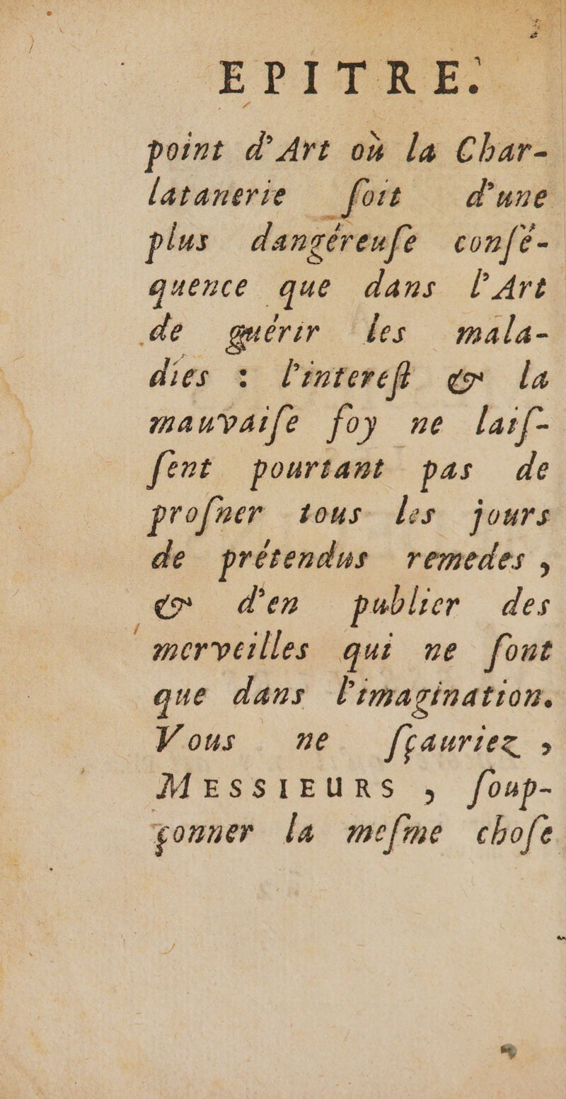 point d'Art 04 la Char- latanerie _ fort d'une plus dangéreufe confé- quence que dans lArt de guérir les mala- dies : l'enterefl er la mauvaile foy ne larf- fert pourtant pas de profer tous Les jours de prétendus remedes , Ko d'en publier des ® mervcilles qui ve font que dans l'imagination. Vous ne f[çauriez ; MESSIEURS ; foup- çonner La mefme chofe