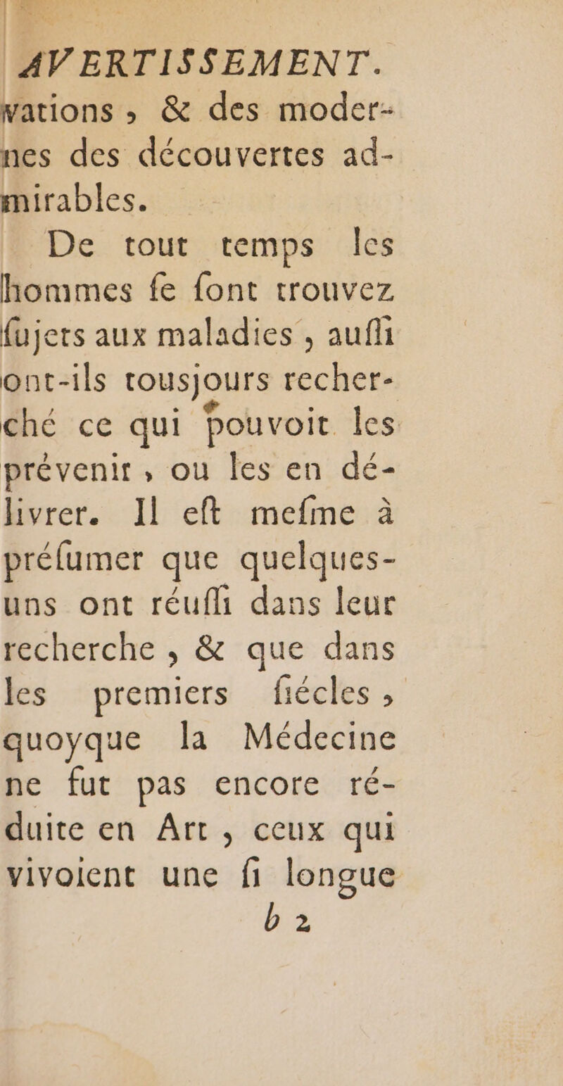 1 es AVERTISSEMENT. wations , &amp; des moder- nes des découvertes ad- mirables. De tout temps les hommes fe font trouvez fujets aux maladies , auf ont-ils tousjours recher- ché ce qui pouvoit les prévenir, ou les en dé- livrer. Il eft mefme à préfumer que quelques- uns ont réufli dans leur recherche , &amp; que dans les premiers fiécles, quoyque [a Médecine ne fut pas encore ré- duite en Ârt, ceux qui vivoient une fi longue b 2