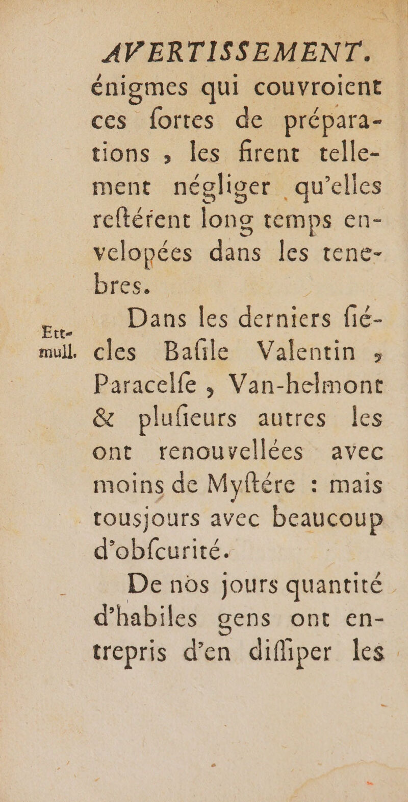 Ett- énigmes qui couvroicnt ces fortes de prépara- tions , les firent telle- ment négliger qu’elles reftérent long temps en- velopées dans les tene- bres. Dans les derniers fié- cles Bafile Valentin , Paracelfe , Van-helmont &amp; plufieurs autres les ont renouvellées avec moins de Myftére : mais tousjours avec beaucoup d’obfcurité. De nos jours quantité d’habiles gens ont en- trepris d’en difiper les