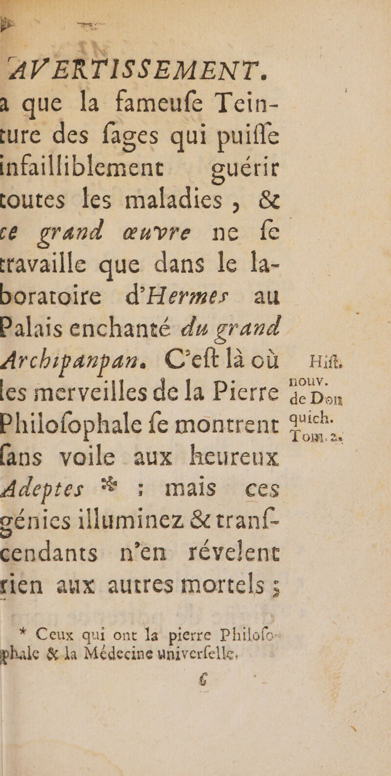 GARE ‘ % à Res. j Re AVERTISSEMENT. a que la fameufe Tein- eure des fages qui puifle infailliblement guérir outes les maladies, &amp; ravaille que dans le la- Palais enchanté du grand Archipanpan. C'eit là où les merveilles de la Pierre Philofophale fe montrent (ans voile aux heureux Adeptes Ÿ :; mais ces génies illuminez &amp;tranf- cendants n’en révelent rien aux autres mortels ; * Ceux qui ont la pierre Philofc- phale &amp;-la Médecine univerfelle. (A Hift, fiouv. de Don quich. Tom. 2