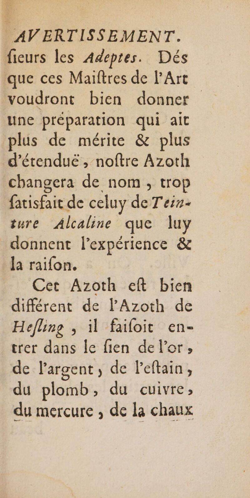 fieurs les Adeptes. Dés que ces Maiftres de l'Art voudront bien donner une préparation qui ait plus de mérite &amp; plus d’étendué , noftre Azoth changera de nom, trop fatisfait de celuy de T'eis- ture Alcaline que luy donnent l'expérience &amp; Ja raifon. Cet Azoth eft bien différent de lAzoth de Hefline , il faifoit en- trer dans Îe fien de l'or, de l'argent, de leftain, du plomb, du cuivre, du mercure , de la chaux