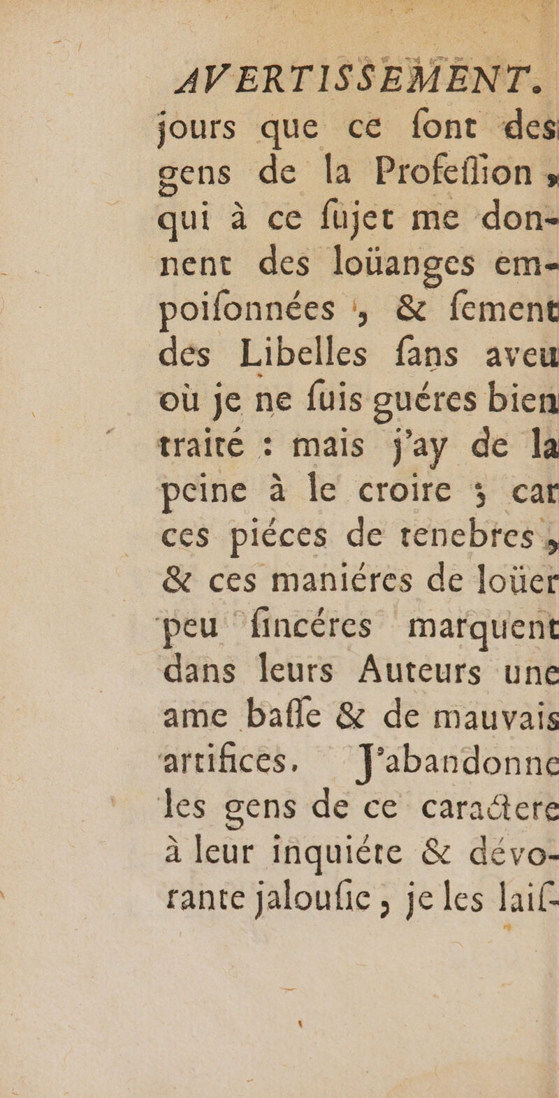 DEA «8 AVERTISSEMENT. jours que ce font des gens de Îa Profeffion ; qui à ce fujet me don- nent des loïanges em- poifonnées , &amp; fement dés Libelles fans aveu où je ne fuis guéres bien traité : mais j'ay de la peine à le croire 5 car ces piéces de renebtes, &amp; ces maniéres de loüer peu fincéres marquent dans leurs Auteurs une ame bafle &amp; de mauvais artifices. J'abandonne les gens de ce caractere à leur inquiète &amp; dévo- rante jaloufic , je les aif