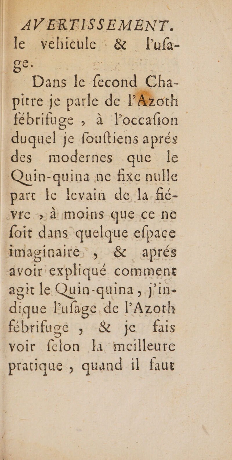 le véhicule . &amp; Fufa- ge. Dans le ÉcoRs Cha- pitre je parle de l'Azoth fébrifuge ; à loccafon duquel je fouftiens aprés part le levain de la fé- foit dans quelque efpace agit le Quin-quina, J’in- dique Pufage.de FAzoth fébrifuge ; &amp; je fais voir fclon lai meilleure pratique , quand il faut