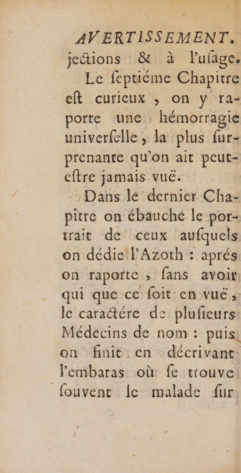 jections &amp; à lufage. Le feptiéme Chapitre eft curieux ; on y ra- porte une. . hémorragie univerfclle , la plus fur- prenante qu'on ait peut- cftre jamais vuë. :Dans lé dernier Cha- pitre on ébauché le por- trait de ceux aufquels on dédie PAzoth : aprés On raportc » fans avoir: qui que ce foit: en vué ;: le caractére de plufieurs: Médecins de nom: puis, on finit en décrivant- lembaras où fe trouve fouvent le malade fur