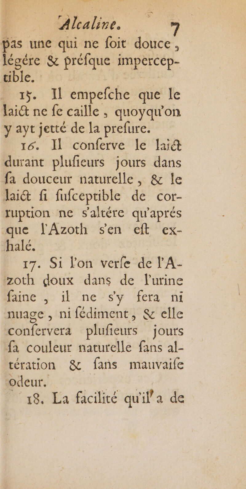 Pas une qui ne foit douce, légère &amp; préfque Na œible. : | 15. Il empefche que le laid ne fe caille , quoyqu'on y ayt jetté de la Piles 16. Il conferve le la durant plufieurs jours dans fa douceur naturelle, &amp; le lai&amp; fi fufceptible de cor- ruption ne s'altére qu'aprés que l'Azoth sen eft ex- halé. 17. Si l'on verfe de l'A- zoth doux dans de lurine Puue &gt; ne sv lferd' ni nuage , ni fédiment, &amp; elle En terteré plufieurs jours fa couleur naturelle fans al- tération &amp;c fans mauvaife odeur. 18. La facilité qu rilla de