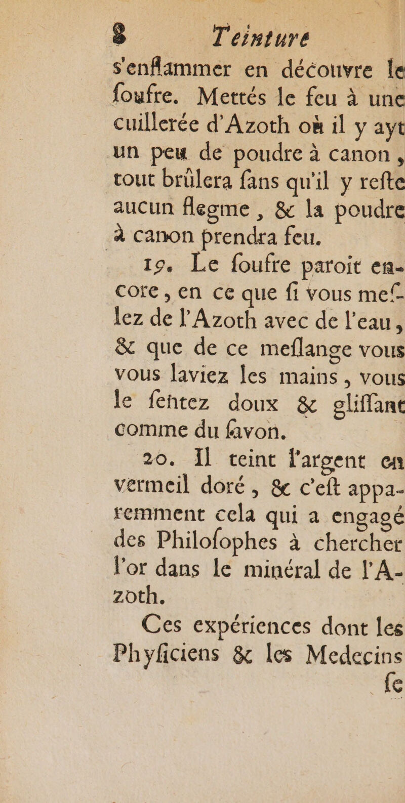 s'enflimmer en découvre le foufre. Mettés le feu à une cuillerée d'Azoth où il y ayt un peu de poudre à canon, tout brülera fans qu'il y refte aucun flegme , &amp; la poudre à canon prendra feu. 19. Le foufre paroit en- core, en ce que fi vous mel lez de l'Azoth avec de l’eau, &amp; que de ce meflange vous vous laviez les mains , vous le fentez doux &amp; gliffane comme du favon. 1 20. Il teint l'argent en vermeil doré , &amp; c’eft appa- remment cela qui a engagé des Philofophes à chercher l'or dans le minéral de l'A- zoth. Ces expériences dont les Phyfciens &amp; les nr €