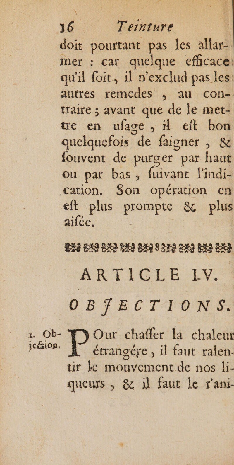 \ 316 Tesnture | doit pourtant pas les allar- mer : car quelque efñicace: qu'il foit, 1! n'exclud pas les: autres remedes , au con-: traire ; avant que de le met- tre en ufage , H eft bon quelquefois de faigner , &amp; fouvent de purger par haut ou par bas, one lindi- Cation. Son opération en eft plus on &amp; plus aifée. ARTICLES EX. OBJECTIONS. r. Ob- Our chaffer la chaleur Fee étranoére , il faut ralen- tir ke mouvement de nos li- queurs , &amp; il faut Le rani-